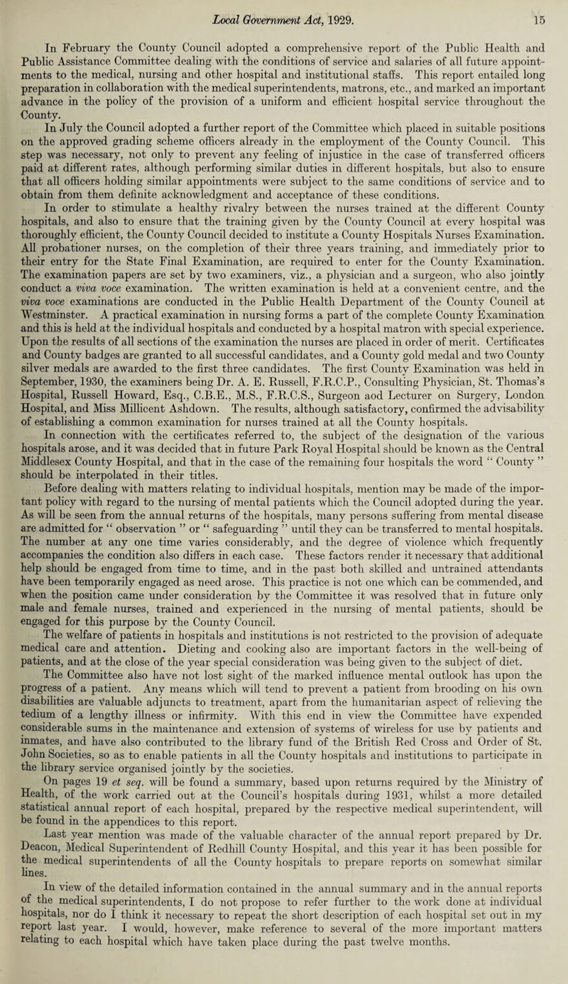 In February the County Council adopted a comprehensive report of the Public Health and Public Assistance Committee dealing with the conditions of service and salaries of all future appoint¬ ments to the medical, nursing and other hospital and institutional stalls. This report entailed long preparation in collaboration with the medical superintendents, matrons, etc., and marked an important advance in the policy of the provision of a uniform and efficient hospital service throughout the County. In July the Council adopted a further report of the Committee which placed in suitable positions on the approved grading scheme officers already in the employment of the County Council. This step was necessary, not only to prevent any feeling of injustice in the case of transferred officers paid at different rates, although performing similar duties in different hospitals, but also to ensure that all officers holding similar appointments were subject to the same conditions of service and to obtain from them definite acknowledgment and acceptance of these conditions. In order to stimulate a healthy rivalry between the nurses trained at the different County hospitals, and also to ensure that the training given by the County Council at every hospital was thoroughly efficient, the County Council decided to institute a County Hospitals Nurses Examination. All probationer nurses, on the completion of their three years training, and immediately prior to their entry for the State Final Examination, are required to enter for the County Examination. The examination papers are set by two examiners, viz., a physician and a surgeon, who also jointly conduct a viva voce examination. The written examination is held at a convenient centre, and the viva voce examinations are conducted in the Public Health Department of the County Council at Westminster. A practical examination in nursing forms a part of the complete County Examination and this is held at the individual hospitals and conducted by a hospital matron with special experience. Upon the results of all sections of the examination the nurses are placed in order of merit. Certificates and County badges are granted to all successful candidates, and a County gold medal and two County silver medals are awarded to the first three candidates. The first County Examination was held in September, 1930, the examiners being Dr. A. E. Russell, F.R.C.P., Consulting Physician, St. Thomas’s Hospital, Russell Howard, Esq., C.B.E., M.S., F.R.C.S., Surgeon aod Lecturer on Surgery, London Hospital, and Miss Millicent Ashdown. The results, although satisfactory, confirmed the advisability of establishing a common examination for nurses trained at all the County hospitals. In connection with the certificates referred to, the subject of the designation of the various hospitals arose, and it was decided that in future Park Royal Hospital should be known as the Central Middlesex County Hospital, and that in the case of the remaining four hospitals the word “ County ” should be interpolated in their titles. Before dealing with matters relating to individual hospitals, mention may be made of the impor¬ tant policy with regard to the nursing of mental patients which the Council adopted during the year. As will be seen from the annual returns of the hospitals, many persons suffering from mental disease are admitted for “ observation ” or “ safeguarding ” until they can be transferred to mental hospitals. The number at any one time varies considerably, and the degree of violence which frequently accompanies the condition also differs in each case. These factors render it necessary that additional help should be engaged from time to time, and in the past both skilled and untrained attendants have been temporarily engaged as need arose. This practice is not one which can be commended, and when the position came under consideration by the Committee it was resolved that in future only male and female nurses, trained and experienced in the nursing of mental patients, should be engaged for this purpose by the County Council. The welfare of patients in hospitals and institutions is not restricted to the provision of adequate medical care and attention. Dieting and cooking also are important factors in the well-being of patients, and at the close of the year special consideration was being given to the subject of diet. The Committee also have not lost sight of the marked influence mental outlook has upon the progress of a patient. Any means which will tend to prevent a patient from brooding on his own disabilities are valuable adjuncts to treatment, apart from the humanitarian aspect of relieving the tedium of a lengthy illness or infirmity. With this end in view the Committee have expended considerable sums in the maintenance and extension of systems of wireless for use by patients and inmates, and have also contributed to the library fund of the British Red Cross and Order of St. John Societies, so as to enable patients in all the County hospitals and institutions to participate in the library service organised jointly by the societies. On pages 19 et seq. will be found a summary, based upon returns required by the Ministry of Health, of the work carried out at the Council’s hospitals during 1931, whilst a more detailed statistical annual report of each hospital, prepared by the respective medical superintendent, will be found in the appendices to this report. Last year mention was made of the valuable character of the annual report prepared by Dr. Deacon, Medical Superintendent of Redhill County Hospital, and this year it has been possible for the medical superintendents of all the County hospitals to prepare reports on somewhat similar fines. In view of the detailed information contained in the annual summary and in the annual reports of the medical superintendents, I do not propose to refer further to the work done at individual hospitals, nor do I think it necessary to repeat the short description of each hospital set out in my report last year. I would, however, make reference to several of the more important matters relating to each hospital which have taken place during the past twelve months.