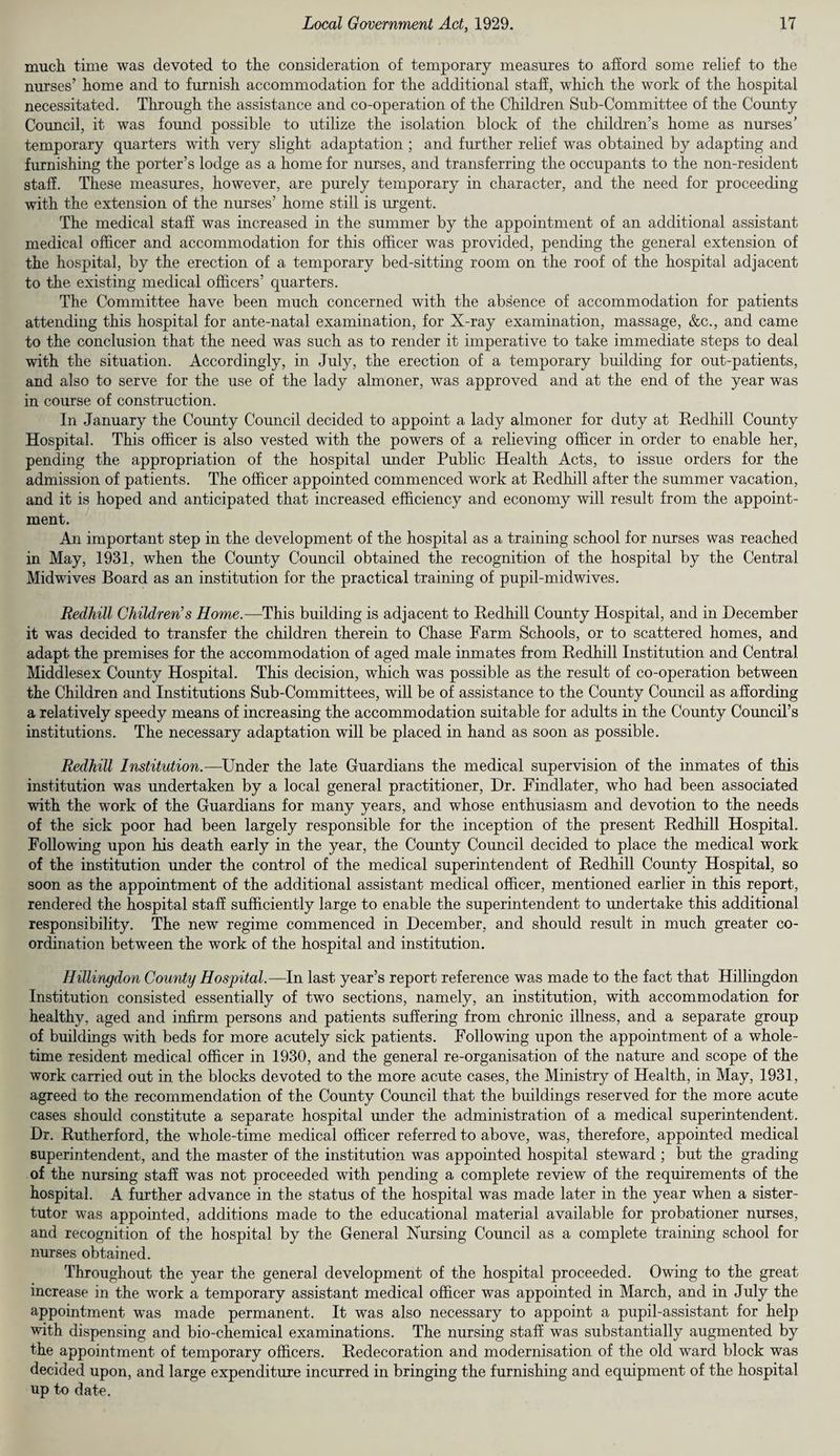 much time was devoted to the consideration of temporary measures to afford some relief to the nurses’ home and to furnish accommodation for the additional staff, which the work of the hospital necessitated. Through the assistance and co-operation of the Children Sub-Committee of the County Council, it was found possible to utilize the isolation block of the children’s home as nurses’ temporary quarters with very slight adaptation ; and further relief was obtained by adapting and furnishing the porter’s lodge as a home for nurses, and transferring the occupants to the non-resident staff. These measures, however, are purely temporary in character, and the need for proceeding with the extension of the nurses’ home still is urgent. The medical staff was increased in the summer by the appointment of an additional assistant medical officer and accommodation for this officer was provided, pending the general extension of the hospital, by the erection of a temporary bed-sitting room on the roof of the hospital adjacent to the existing medical officers’ quarters. The Committee have been much concerned with the absence of accommodation for patients attending this hospital for ante-natal examination, for X-ray examination, massage, &c., and came to the conclusion that the need was such as to render it imperative to take immediate steps to deal with the situation. Accordingly, in July, the erection of a temporary building for out-patients, and also to serve for the use of the lady almoner, was approved and at the end of the year was in course of construction. In January the County Council decided to appoint a lady almoner for duty at Redhill County Hospital. This officer is also vested with the powers of a relieving officer in order to enable her, pending the appropriation of the hospital under Public Health Acts, to issue orders for the admission of patients. The officer appointed commenced work at Redhill after the summer vacation, and it is hoped and anticipated that increased efficiency and economy will result from the appoint¬ ment. An important step in the development of the hospital as a training school for nurses was reached in May, 1931, when the County Council obtained the recognition of the hospital by the Central Midwives Board as an institution for the practical training of pupil-midwives. Redhill Children's Home.—This building is adjacent to Redhill County Hospital, and in December it was decided to transfer the children therein to Chase Farm Schools, or to scattered homes, and adapt the premises for the accommodation of aged male inmates from Redhill Institution and Central Middlesex County Hospital. This decision, which was possible as the result of co-operation between the Children and Institutions Sub-Committees, will be of assistance to the County Coimcil as affording a relatively speedy means of increasing the accommodation suitable for adults in the County Council’s institutions. The necessary adaptation will be placed in hand as soon as possible. Redhill Institution.—Under the late Guardians the medical supervision of the inmates of this institution was undertaken by a local general practitioner, Dr. Findlater, who had been associated with the work of the Guardians for many years, and whose enthusiasm and devotion to the needs of the sick poor had been largely responsible for the inception of the present Redhill Hospital. Following upon his death early in the year, the County Council decided to place the medical work of the institution under the control of the medical superintendent of Redhill County Hospital, so soon as the appointment of the additional assistant medical officer, mentioned earlier in this report, rendered the hospital staff sufficiently large to enable the superintendent to undertake this additional responsibility. The new regime commenced in December, and should result in much greater co¬ ordination between the work of the hospital and institution. Hillingdon County Hospital.—In last year’s report reference was made to the fact that Hillingdon Institution consisted essentially of two sections, namely, an institution, with accommodation for healthy, aged and infirm persons and patients suffering from chronic illness, and a separate group of buildings with beds for more acutely sick patients. Following upon the appointment of a whole¬ time resident medical officer in 1930, and the general re-organisation of the nature and scope of the work carried out in the blocks devoted to the more acute cases, the Ministry of Health, in May, 1931, agreed to the recommendation of the County Coimcil that the buildings reserved for the more acute cases should constitute a separate hospital under the administration of a medical superintendent. Dr. Rutherford, the whole-time medical officer referred to above, was, therefore, appointed medical superintendent, and the master of the institution was appointed hospital steward ; but the grading of the nursing staff was not proceeded with pending a complete review of the requirements of the hospital. A further advance in the status of the hospital was made later in the year when a sister- tutor was appointed, additions made to the educational material available for probationer nurses, and recognition of the hospital by the General Nursing Council as a complete training school for nurses obtained. Throughout the year the general development of the hospital proceeded. Owing to the great increase in the work a temporary assistant medical officer was appointed in March, and in July the appointment was made permanent. It was also necessary to appoint a pupil-assistant for help with dispensing and bio-chemical examinations. The nursing staff was substantially augmented by the appointment of temporary officers. Redecoration and modernisation of the old ward block was decided upon, and large expenditure incurred in bringing the furnishing and equipment of the hospital up to date.