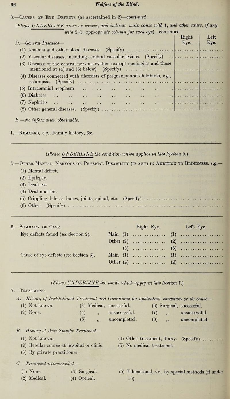 3.—Causes of Eye Defects (as ascertained in 2)—continued. (Please UNDERLINE cause or causes, and indicate main cause with 1, and other cause, if any, with 2 in appropriate column for each eye}—continued. Right D.—General Diseases- Eye. Left Eye. (1) Anaemia and other blood diseases. (Specify). (2) Vascular diseases, including cerebral vascular lesions. (Specify) (3) Diseases of the central nervous system (except meningitis and those mentioned at (4) and (5) below). (Specify) . (4) Diseases connected with disorders of pregnancy and childbirth, e.g., eclampsia. (Specify) . (5) Intracranial neoplasm (6) Diabetes (7) Nephritis (8) Other general diseases. (Specify) . E.—No information obtainable. 4.—Remarks, e.g., Family history, &c. (Please UNDERLINE the condition which applies in this Section 5.) 5.—Other Mental, Nervous or Physical Disability (if any) in Addition to Blindness, e.g.— (1) Mental defect. (2) Epilepsy. (3) Deafness. (4) Deaf-mutism. (5) Crippling defects, bones, joints, spinal, etc. (Specify). (6) Other. (Specify). 6.—Summary of Case Right Eye. Left Eye. Eye defects found (see Section 2). Main (1) . (1) . Other (2) . (2) . (3) . (3) . Cause of eye defects (see Section 3). Main (1) . (1) . Other (2) . (2) . (Please UNDERLINE the words which apply in this Section 7.) 7.—Treatment. A.—History of Institutional Treatment and Operations for ophthalmic condition or its cause- (1) Not known. (3) Medical, successful. (6) Surgical, successful. (2) None. (4) „ unsuccessful. (7) „ unsuccessful. (5) „ uncompleted. (8) „ uncompleted. B.—History of Anti-Specific Treatment— (1) Not known. (2) Regular course at hospital or clinic. (3) By private practitioner. (4) Other treatment, if any. (Specify). (5) No medical treatment. C.—Treatment recommended— (1) None. (3) Surgical. (5) Educational, i.e., by special methods (if under (2) Medical. (4) Optical. 16).