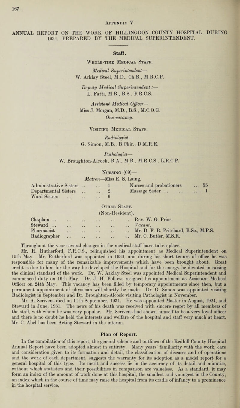 Appendix Y. ANNUAL REPORT ON THE WORK OF HILLINGDON COUNTY HOSPITAL DURING 1934, PREPARED BY THE MEDICAL SUPERINTENDENT. Staff. Whole-time Medical Staff. Medical Superintendent— W. Arklay Steel, M.D., Ch.B., M.R.C.P. Deputy Medical Superintendent:— L. Fatti, M.B., B.S., F.R.C.S. Assistant Medical Officer— Miss J. Morgan, M.D., B.S., M.C.O.G. One vacancy. Visiting Medical Staff. Radiologist— G. Simon, M.B., B.Chir., D.M.R.E. Pathologist— W. Broughton-Alcock, B.A., M.B., M.R.C.S., L.R.C.P. Administrative Sisters Departmental Sisters Ward Sisters Nursing (69)— Matron—Miss E. S. Laing. 4 Nurses and probationers 2 Massage Sister 6 55 1 Chaplain .. Steward .. Pharmacist Radiographer Other Staff. (Non-Resident). .. Rev. W. G. Prior. Vacant. .. Mr. D. F. B. Pritchard, B.Sc., M.P.S. .. Mr. C. Butler, M.S.R. Throughout the year several changes in the medical staff have taken place. Mr. R. Rutherford, F.R.C.S., relinquished his appointment as Medical Superintendent on 15th May. Mr. Rutherford was appointed in 1930, and during his short tenure of office he was responsible for many of the remarkable improvements which have been brought about. Great credit is due to him for the way he developed the Hospital and for the energy he devoted in raising the clinical standard of the work. Dr. W. Arklay Steel was appointed Medical Superintendent and commenced duty on 16th May. Dr. J. H. Follows resigned his appointment as Assistant Medical Officer on 24th May. This vacancy has been filled by temporary appointments since then, but a permanent appointment of physician will shortly be made. Dr. G. Simon was appointed visiting Radiologist in September and Dr. Broughton-Alcock visiting Pathologist in November. Mr. A. Scrivens died on 11th September, 1934. He was appointed Master in August, 1924, and Steward in June, 1931. The news of his death was received with sincere regret by all members of the staff, with whom he was very popular. Mr. Scrivens had shown himself to be a very loyal officer and there is no doubt he held the interests and welfare of the hospital and staff very much at heart. Mr. C. Abel has been Acting Steward in the interim. Plan of Report. In the compilation of this report, the general scheme and outlines of the Redhill County Hospital Annual Report have been adopted almost in entirety. Many years’ familiarity with the work, care and consideration given to its formation and detail, the classification of diseases and of operations and the work of each department, suggests the warranty for its adoption as a model report for a general hospital of this type. Its merit and success lie in the accuracy of its detail and minutiae, without which statistics and their possibilities in comparison are valueless. As a standard, it may form an index of the amount of work done at this hospital, the smallest and youngest in the County, an index which in the course of time may raise the hospital from its cradle of infancy to a prominence in the hospital service.