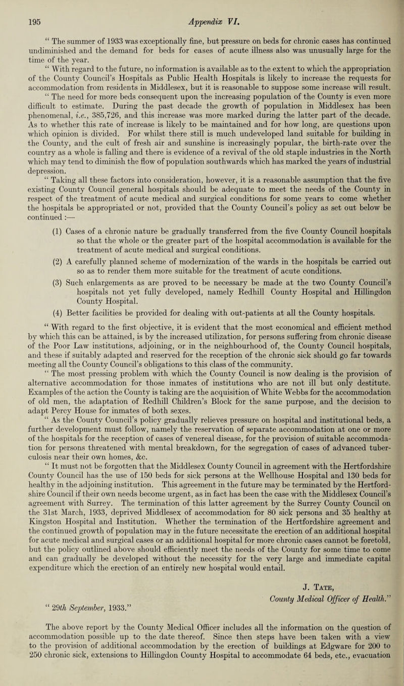 “ The summer of 1933 was exceptionally fine, but pressure on beds for chronic cases has continued undiminished and the demand for beds for cases of acute illness also was unusually large for the time of the year. “ With regard to the future, no information is available as to the extent to which the appropriation of the County Council’s Hospitals as Public Health Hospitals is likely to increase the requests for accommodation from residents in Middlesex, but it is reasonable to suppose some increase will result. “ The need for more beds consequent upon the increasing population of the County is even more difficult to estimate. During the past decade the growth of population in Middlesex has been phenomenal, i.e., 385,726, and this increase was more marked during the latter part of the decade. As to whether this rate of increase is likely to be maintained and for how long, are questions upon which opinion is divided. For whilst there still is much undeveloped land suitable for building in the County, and the cult of fresh air and sunshine is increasingly popular, the birth-rate over the country as a whole is falling and there is evidence of a revival of the old staple industries in the North which may tend to diminish the flow of population southwards which has marked the years of industrial depression. “ Taking all these factors into consideration, however, it is a reasonable assumption that the five existing County Council general hospitals should be adequate to meet the needs of the County in respect of the treatment of acute medical and surgical conditions for some years to come whether the hospitals be appropriated or not, provided that the County Council’s policy as set out below be continued :— (1) Cases of a chronic nature be gradually transferred from the five County Council hospitals so that the whole or the greater part of the hospital accommodation is available for the treatment of acute medical and surgical conditions. (2) A carefully planned scheme of modernization of the wards in the hospitals be carried out so as to render them more suitable for the treatment of acute conditions. (3) Such enlargements as are proved to be necessary be made at the two County Council’s hospitals not yet fully developed, namely Redhill County Hospital and Hillingdon County Hospital. (4) Better facilities be provided for dealing with out-patients at all the County hospitals. “ With regard to the first objective, it is evident that the most economical and efficient method by which this can be attained, is by the increased utilization, for persons suffering from chronic disease of the Poor Law institutions, adjoining, or in the neighbourhood of, the County Council hospitals, and these if suitably adapted and reserved for the reception of the chronic sick should go far towards meeting all the County Council’s obligations to this class of the community. “ The most pressing problem with which the County Council is now dealing is the provision of alternative accommodation for those inmates of institutions who are not ill but only destitute. Examples of the action the County is taking are the acquisition of White Webbs for the accommodation of old men, the adaptation of Redhill Children’s Block for the same purpose, and the decision to adapt Percy House for inmates of both sexes. “ As the County Council’s policy gradually relieves pressure on hospital and institutional beds, a further development must follow, namely the reservation of separate accommodation at one or more of the hospitals for the reception of cases of venereal disease, for the provision of suitable accommoda¬ tion for persons threatened with mental breakdown, for the segregation of cases of advanced tuber¬ culosis near their own homes, &c. “ It must not be forgotten that the Middlesex County Council in agreement with the Hertfordshire County Council has the use of 150 beds for sick persons at the Wellhouse Hospital and 130 beds for healthy in the adjoining institution. This agreement in the future may be terminated by the Hertford¬ shire Council if their own needs become urgent, as in fact has been the case with the Middlesex Council’s agreement with Surrey. The termination of this latter agreement by the Surrey County Council on the 31st March, 1933, deprived Middlesex of accommodation for 80 sick persons and 35 healthy at Kingston Hospital and Institution. Whether the termination of the Hertfordshire agreement and the continued growth of population may in the future necessitate the erection of an additional hospital for acute medical and surgical cases or an additional hospital for more chronic cases cannot be foretold, but the policy outlined above should efficiently meet the needs of the County for some time to come and can gradually be developed without the necessity for the very large and immediate capital expenditure which the erection of an entirely new hospital would entail. “ 29th September, 1933.” J. Tate, County Medical Officer of Health.” The above report by the County Medical Officer includes all the information on the question of accommodation possible up to the date thereof. Since then steps have been taken with a view to the provision of additional accommodation by the erection of buildings at Edgware for 200 to 250 chronic sick, extensions to Hillingdon County Hospital to accommodate 64 beds, etc., evacuation