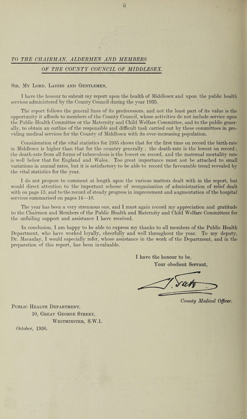TO THE CHAIRMAN, ALDERMEN AND MEMBERS OF THE COUNTY COUNCIL OF MIDDLESEX. Sir, My Lord, Ladies and Gentlemen, I have the honour to submit my report upon the health of Middlesex and upon the public health services administered by the County Council during the year 1935. The report follows the general lines of its predecessors, and not the least part of its value is the opportunity it affords to members of the County Council, whose activities do not include service upon the Public Health Committee or the Maternity and Child Welfare Committee, and to the public gener¬ ally, to obtain an outline of the responsible and difficult task carried out by these committees in pro¬ viding medical services for the County of Middlesex with its ever-increasing population. Consideration of the vital statistics for 1935 shows that for the first time on record the birth-rate in Middlesex is higher than that for the country generally ; the death-rate is the lowest on record ; the death-rate from all forms of tuberculosis is the lowest on record, and the maternal mortality rate is well below that for England and Wales. Too great importance must not be attached to small variations in annual rates, but it is satisfactory to be able to record the favourable trend revealed by the vital statistics for the year. I do not propose to comment at length upon the various matters dealt with in the report, but would direct attention to the important scheme of reorganisation of administration of relief dealt with on page 13, and to the record of steady progress in improvement and augmentation of the hospital services summarised on pages 14—18. The year has been a very strenuous one, and I must again record my appreciation and gratitude to the Chairmen and Members of the Public Health and Maternity and Child Welfare Committees for the unfailing support and assistance I have received. In conclusion, I am happy to be able to express my thanks to all members of the Public Health Department, who have worked loyally, cheerfully and well throughout the year. To my deputy, Dr. Macaulay, I would especially refer, whose assistance in the work of the Department, and in the preparation of this report, has been invaluable. I have the honour to be, Your obedient Servant, County Medical Officer. Public Health Department, 10, Great George Street, Westminster, S.W.l. October, 1936.