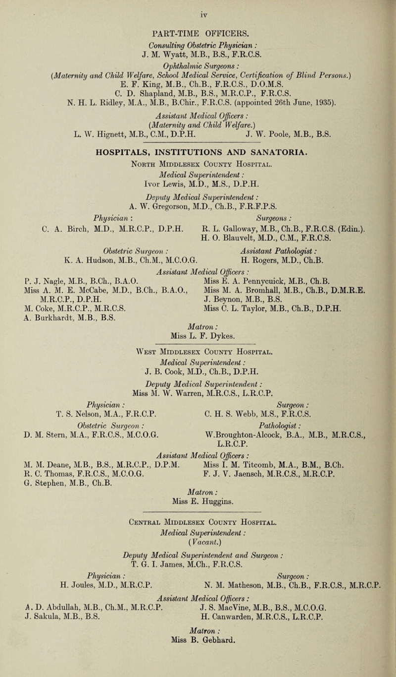 PART-TIME OFFICERS. Consulting Obstetric Physician: J. M. Wyatt, M.B., B.S., F.R.C.S. Ophthalmic Surgeons: (Maternity and Child Welfare, School Medical Service, Certification of Blind Persons.) E. F. King, M.B., Ch.B., F.R.C.S., D.O.M.S. ' C. D. Shapland, M.B., B.S., M.R.C.P., F.R.C.S. N. H. L. Ridley, M.A., M.B., B.Chir., F.R.C.S. (appointed 26th June, 1935). Assistant Medical Officers: (Maternity and Child Welfare.) L. W. Hignett, M.B., C.M., D.P.H. J. W. Poole, M.B., B.S. HOSPITALS, INSTITUTIONS AND SANATORIA. North Middlesex County Hospital. Medical Superintendent: Ivor Lewis, M.D., M.S., D.P.H. Deputy Medical Superintendent: A. W. Gregorson, M.D., Ch.B., F.R.F.P.S. Physician : Surgeons: C. A. Birch, M.D., M.R.C.P., D.P.H. R. L. Galloway, M.B., Ch.B., F.R.C.S. (Edin.). H. 0. Blauvelt, M.D., C.M., F.R.C.S. Obstetric Surgeon : Assistant Pathologist: K. A. Hudson, M.B., Ch.M., M.C.O.G. H. Rogers, M.D., Ch.B. Assistant Medical Officers : P. J. Nagle, M.B., B.Ch., B.A.O. Miss E. A. Pennycuick, M.B., Ch.B. Miss A. M. E. McCabe, M.D., B.Ch., B.A.O., Miss M. A. Bromhall, M.B., Ch.B., D.M.R.E. M.R.C.P., D.P.H. M. Coke, M.R.C.P., M.R.C.S. A. Burkhardt, M.B., B.S. J. Beynon, M.B., B.S. Miss C. L. Taylor, M.B., Ch.B., D.P.H. Matron: Miss L. F. Dykes. West Middlesex County Hospital. Medical Superintendent: J. B. Cook, M.D., Ch.B., D.P.H. Deputy Medical Superintendent: Miss M. W. Warren, M.R.C.S., L.R.C.P. Physician: Surgeon: T. S. Nelson, M.A., F.R.C.P. C. H. S. Webb, M.S., F.R.C.S. Obstetric Surgeon : Pathologist: D. M. Stern, M.A., F.R.C.S.,' M.C.O.G. W.Broughton-Alcock, B.A., M.B., M.R.C.S., L.R.C.P. Assistant Medical Officers: M. M. Deane, M.B., B.S., M.R.C.P., D.P.M. Miss I. M. Titcomb, M.A., B.M., B.Ch. R. C. Thomas, F.R.C.S., M.C.O.G. F. J. V. Jaensch, M.R.C.S., M.R.C.P. G. Stephen, M.B., Ch.B. Matron: Miss E. Huggins. Central Middlesex County Hospital. Medical Superintendent: (Vacant.) Deputy Medical Superintendent and Surgeon : T. G. I. James, M.Ch., F.R.C.S. Physician: Surgeon: H. Joules, M.D., M.R.C.P. N. M. Matheson, M.B., Ch.B., F.R.C.S., M.R.C.P. Assistant Medical Officers: A. D. Abdullah, M.B., Ch.M., M.R.C.P. J. S. MacYine, M.B., B.S., M.C.O.G. J. Sakula, M.B., B.S. H. Canwarden, M.R.C.S., L.R.C.P. Matron : Miss B. Gebhard.