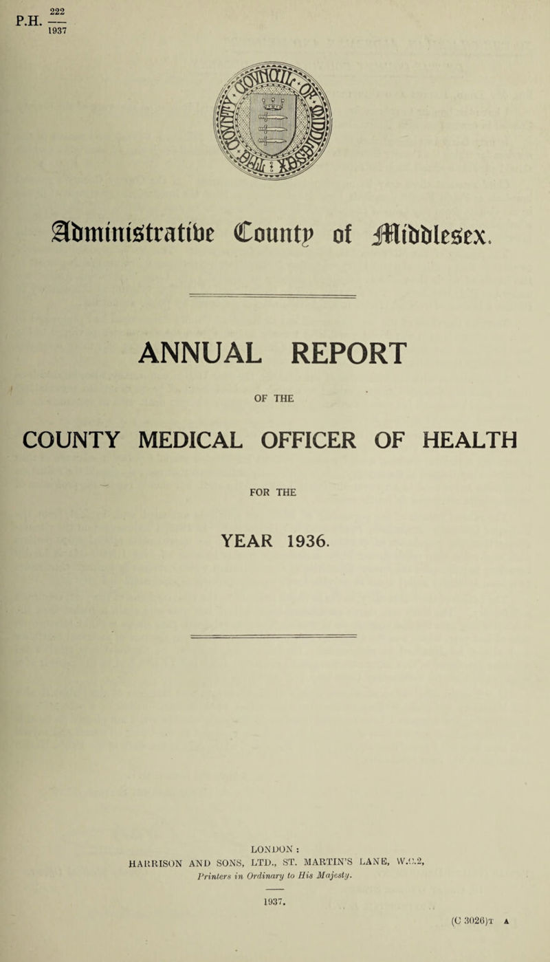 222 P.H. — 1937 Sbministrattae County of jHibbltsex. ANNUAL REPORT OF THE COUNTY MEDICAL OFFICER OF HEALTH FOR THE YEAR 1936. LONDON: HARRISON AND SONS, LTD., ST. MARTIN’S LANE, W.0.2, Printers in Ordinary to His Majesty. 1937. (C 302(3)t a