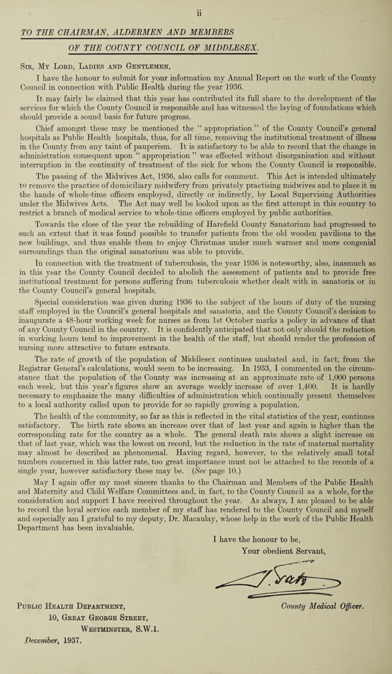 TO THE CHAIRMAN, ALDERMEN AND MEMBERS OF THE COUNTY COUNCIL OF MIDDLESEX. Sir, My Lord, Ladies and Gentlemen, I have the honour to submit for your information my Annual Report on the work of the County Council in connection with Public Health during the year 1936. It may fairly be claimed that this year has contributed its full share to the development of the services for which the County Council is responsible and has witnessed the laying of foundations which should provide a sound basis for future progress. Chief amongst these may be mentioned the “ appropriation ” of the County Council’s general hospitals as Public Health hospitals, thus, for all time, removing the institutional treatment of illness in the County from any taint of pauperism. It is satisfactory to be able to record that the change in administration consequent upon “ appropriation ” was effected without disorganisation and without interruption in the continuity of treatment of the sick for whom the County Council is responsible. The passing of the Midwives Act, 1936, also calls for comment. This Act is intended ultimately to remove the practice of domiciliary midwifery from privately practising midwives and to place it in the hands of whole-time officers employed, directly or indirectly, by Local Supervising Authorities under the Midwives Acts. The Act may well be looked upon as the first attempt in this country to restrict a branch of medical service to whole-time officers employed by public authorities. Towards the close of the year the rebuilding of Harefield County Sanatorium had progressed to such an extent that it was found possible to transfer patients from the old wooden pavilions to the new buildings, and thus enable them to enjoy Christmas under much warmer and more congenial surroundings than the original sanatorium was able to provide. In connection with the treatment of tuberculosis, the year 1936 is noteworthy, also, inasmuch as in this year the County Council decided to abolish the assessment of patients and to provide free institutional treatment for persons suffering from tuberculosis whether dealt with in sanatoria or in the County Council’s general hospitals. Special consideration was given during 1936 to the subject of the hours of duty of the nursing staff employed in the Council’s general hospitals and sanatoria, and the County Council’s decision to inaugurate a 48-hour working week for nurses as from 1st October marks a policy in advance of that of any County Council in the country. It is confidently anticipated that not only should the reduction in working hours tend to improvement in the health of the staff, but should render the profession of nursing more attractive to future entrants. The rate of growth of the population of Middlesex continues unabated and, in fact, from the Registrar General’s calculations, would seem to be increasing. In 1933, I commented on the circum¬ stance that the population of the County was increasing at an approximate rate of 1,000 persons each week, but this year’s figures show an average weekly increase of over 1,400. It is hardly necessary to emphasize the many difficulties of administration which continually present themselves to a local authority called upon to provide for so rapidly growing a population. The health of the community, so far as this is reflected in the vital statistics of the year, continues satisfactory. The birth rate shows an increase over that of last year and again is higher than the corresponding rate for the country as a whole. The general death rate shows a slight increase on that of last year, which was the lowest on record, but the reduction in the rate of maternal mortality may almost be described as phenomenal. Having regard, however, to the relatively small total numbers concerned in this latter rate, too great importance must not be attached to the records of a single year, however satisfactory these may be. {See page 10.) May I again offer my most sincere thanks to the Chairman and Members of the Public Health and Maternity and Child Welfare Committees and, in fact, to the County Council as a whole, for the consideration and support I have received throughout the year. As always, I am pleased to be able to record the loyal service each member of my staff has rendered to the County Council and myself and especially am I grateful to my deputy, Dr. Macaulay, whose help in the work of the Public Health Department has been invaluable. I have the honour to be, Your obedient Servant, County Medical Officer. Public Health Department, 10, Great George Street, Westminster, S.W.l. December, 1937.