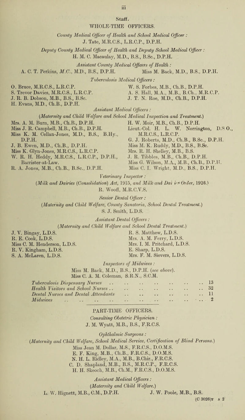 Staff. WHOLE-TIME OFFICERS. County Medical Officer of Health and School Medical Officer : J. Tate, M.R.C.S., L.R.C.P., D.P.H. Deputy County Medical Officer of Health and Deputy School Medical Officer : H. M. C. Macaulay, M.D., B.S., B.Sc., D.P.H. Assistant County Medical Officers of Health : A. C. T. Perkins, M.C., M.D., B.S., D.P.H. Miss M. Back, M.D., B.S., D.P.H. Tuberculosis Medical Officers : 0. Bruce, M.R.C.S., L.R.C.P. S. Trevor Davies, M.R.C.S., L.R.C.P. J. R. B. Dobson, M.B., B.S., B.Sc. H. Evans, M.D., Ch.B., D.P.H. W. S. Forbes, M.B., Ch.B., D.P.H. A. S. Hall, M.A., M.B., B.Ch., M.R.C.P. J. T. N. Roe, M.D., Ch.B., D.P.H. Assistant Medical Officers: {Maternity and Child Welfare and School Medical Inspection arul Treatment.) Mrs. A. M. Burn, M.B., Ch.B., D.P.H. Miss J. R. Campbell, M.B., Ch.B., D.P.H. Miss K. M. Cellan-Jones, M.D., B.S., B.Hy., D.P.H. J. B. Ewen, M.D., Ch.B., D.P.H. Miss K. Glyn-Jones, M.R.C.S., L.R.C.P. W. R. H. Heddy, M.R.C.S., L.R.C.P., D.P.H., Barrister-at-Law. R. A. Jones, M.B., Ch.B., B.Sc., D.P.H. H. W. Moir, M.B., Ch.B, D.P.H. Lieut.-Col. H. L. W. Norrington, D.S.O, M.R.C.S, L.R.C.P. G. J. Roberts, M.D, Ch.B, B.Sc, D.P.H. Miss M. K. Ruddy, M.D, B.S, B.Sc. Mrs. R. H. Shelley, M.B, B.S. J. R. Tibbies, M.B, Ch.B,, D.P.H. Miss G. Wilson, M.A, M.B, Ch.B, D.P.H. Miss C. I. Wright, M.D, B.S, D.P.H. Veterinary Inspector: {Milk and Dairies (Consolidation) Act, 1915, ami Milk and Dai L* Older, 1926.) R. Wooff, M.R.C.V.S. Senior Dental Officer: {Maternity and Child Welfare, County Sanatoria, School Dental Treatment.) S. J. Smith, L.D.S. Assistant Dental Officers: {Maternity and Child Welfare and School Dental Treatment.) J. V. Bingay, L.D.S. R. E. Cook, L.D.S. Miss C. M. Henderson, L.D.S. R. Y. Kingham, L.D.S. S. A. McLaren, L.D.S. R. S. Matthew, L.D.S. Mrs. A. M. Ferry, L.D.S. Mrs. I. M. Pritchard, L.D.S. E. Sharp, L.D.S. Mrs. F. M. Sievers, L.D.S. Inspectors of Midwives: Miss M. Back, M.D, B.S, D.P.H. {see above). Miss C. A. M. Coleman, S.R.N, S.C.M. Tuberculosis Dispensary Nurses Health Visitors and School Nurses Dental Nurses and Dental Attendants Midwives 13 32 11 2 PART-TIME OFFICERS. Consulting Obstetric Physician: J. M. Wyatt, M.B, B.S, F.R.C.S. Ophthalmic Surgeons: {Maternity and Child Welfare, School Medical Service, Certification of Blind Persons.) Miss Jean M. Dollar, M.S, F.R.C.S, D.O.M.S. E. F. King, M.B, Ch.B, F.R.C.S, D.O.M.S. N. H. L. Ridley, M.A, M.B, B.Chir, F.R.C.S. C. D. Shapland, M.B, B.S, M.R.C.P, F.R.C.S. H. H. Skeoch, M.B, Ch.M, F.R.C.S, D.O.M.S. Assistant Medical Officers: {Maternity and Child Welfare.) L. W. Hignett, M.B, C.M, D.P.H. J. W. Poole, M.B, B.S.