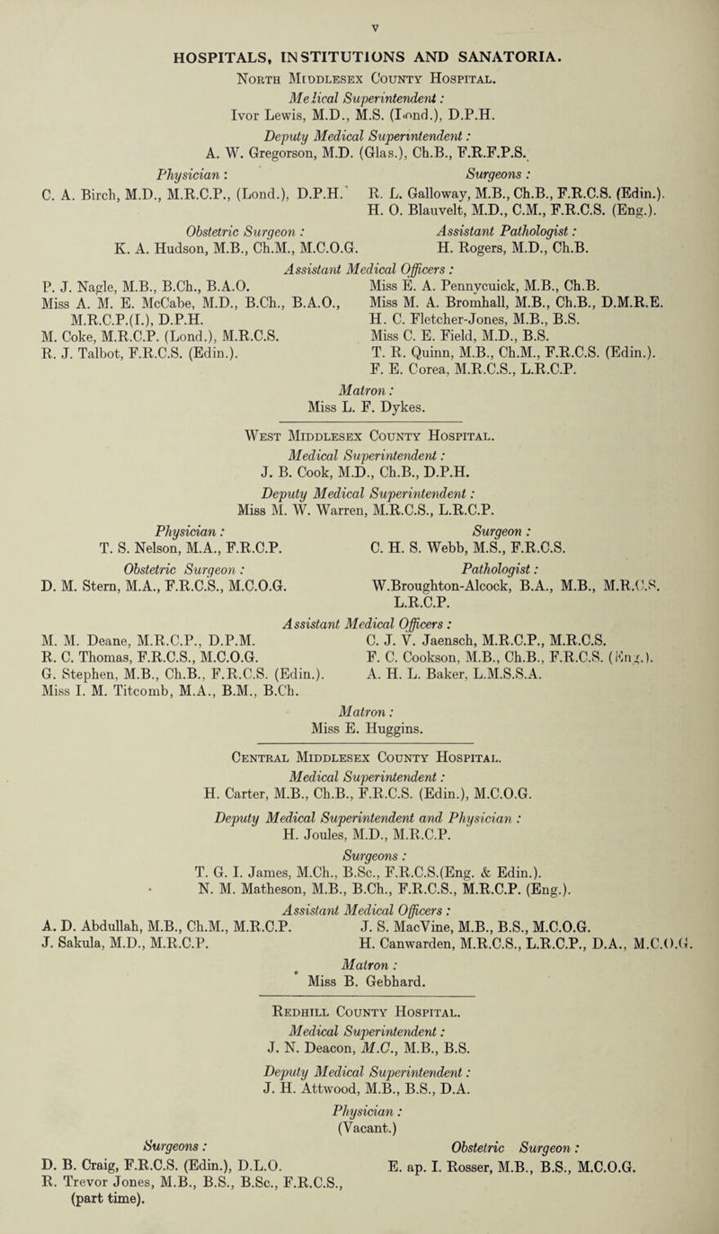 V HOSPITALS, INSTITUTIONS AND SANATORIA. North Middlesex County Hospital. Me Heal Superintendent: Ivor Lewis, M.D., M.S. (Lond.), D.P.H. Deputy Medical Superintendent: A. W. Gregorson, M.D. (Glas.), Ch.B, F.R.F.P.S. Physician: Surgeons : C. A. Birch, M.D., M.R.C.P., (Lond.), D.P.H. R. L. Galloway, M.B., Ch.B., F.R.C.S. (Edin.). H. 0. Blauvelt, M.D., C.M., F.R.C.S. (Eng.). Obstetric Surgeon : Assistant Pathologist: K. A. Hudson, M.B., Ch.M., M.C.O.G. H. Rogers, M.D., Ch.B. Assistant Medical Officers: P. J. Nagle, M.B., B.Ch., B.A.O. Miss E. A. Pennycuick, M.B., Ch.B. Miss A. M. E. McCabe, M.D., B.Ch., B.A.O., Miss M. A. Bromhall, M.B., Ch.B., D.M.R.E. M.R.C.P.(L), D.P.H. M. Coke, M.R.C.P. (Lond.), M.R.C.S. R. J. Talbot, F.R.C.S. (Edin.). H. C. Fletcher-Jones, M.B., B.S. Miss C. E. Field, M.D., B.S. T. R. Quinn, M.B, Ch.M., F.R.C.S. (Edin.). F. E. Corea, M.R.C.S, L.R.C.P. Matron: Miss L. F. Dykes. West Middlesex County Hospital. Medical Superintendent: J. B. Cook, M.D, Ch.B, D.P.H. Deputy Medical Superintendent: Miss M. W. Warren, M.R.C.S, L.R.C.P. Physician: Surgeon : T. S. Nelson, M.A, F.R.C.P. C. H. S. Webb, M.S, F.R.C.S. Obstetric Surgeon : Pathologist: D. M. Stern, M.A, F.R.C.S, M.C.O.G. W.Broughton-Alcock, B.A., M.B, M.R.C.S. L.R.C.P. Assistant Medical Officers: M. M. Deane, M.R.C.P, D.P.M. C. J. V. Jaensch, M.R.C.P, M.R.C.S. R. C. Thomas, F.R.C.S, M.C.O.G. F. C. Cookson, M.B, Ch.B, F.R.C.S. (ting.). G. Stephen, M.B, Ch.B, F.R.C.S. (Edin.). A. H. L. Baker, L.M.S.S.A. Miss I. M. Titcomb, M.A, B.M, B.Ch. Matron: Miss E. Huggins. Central Middlesex County Hospital. Medical Superintendent: H. Carter, M.B, Ch.B, F.R.C.S. (Edin.), M.C.O.G. Deputy Medical Superintendent and Physician : H. Joules, M.D, M.R.C.P. Surgeons: T. G. I. James, M.Ch, B.Sc, F.R.C.SJEng. & Edin.). N. M. Matheson, M.B, B.Ch, F.R.C.S, M.R.C.P. (Eng.). Assistant Medical Officers: A. D. Abdullah, M.B, Ch.M, M.R.C.P. J. S. MacVine, M.B, B.S, M.C.O.G. J. Sakula, M.D, M.R.C.P. H. Canwarden, M.R.C.S, L.R.C.P, D.A., M.C.O.C Matron : Miss B. Gebhard. Redhill County Hospital. Medical Superintendent: J. N. Deacon, M.C., M.B, B.S. Deputy Medical Superintendent: J. H. Attwood, M.B, B.S, D.A. Physician: (Vacant.) Surgeons : Obstetric Surgeon : D. B. Craig, F.R.C.S. (Edin.), D.L.O. E. ap. I. Rosser, M.B, B.S, M.C.O.G. R. Trevor Jones, M.B, B.S, B.Sc, F.R.C.S, (part time).