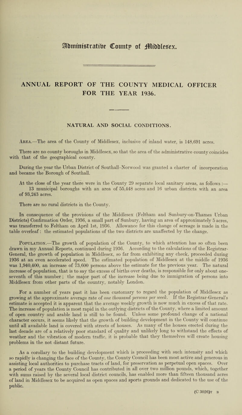 ^bimmstratibe County of Jffltbblesex* ANNUAL REPORT OF THE COUNTY MEDICAL OFFICER FOR THE YEAR 1936. NATURAL AND SOCIAL CONDITIONS. Area.—The area of the County of Middlesex, inclusive of inland water, is 148,691 acres. There are no county boroughs in Middlesex, so that the area of the administrative county coincides with that of the geographical county. During the year the Urban District of Southall-Norwood was granted a charter of incorporation and became the Borough of Southall. At the close of the year there were in the County 29 separate local sanitary areas, as follows :— 13 municipal boroughs with an area of 55,448 acres and 16 urban districts with an area of 93,243 acres. There are no rural districts in the County. In consequence of the provisions of the Middlesex (Feltham and Sunbury-on-Thames Urban Districts) Confirmation Order, 1936, a small part of Sunbury, having an area of approximately 5 acres, was transferred to Feltham on April 1st, 1936. Allowance for this change of acreage is made in the table overleaf: the estimated populations of the two districts are unaffected by the change. Population.—The growth of population of the County, to which attention has so often been drawn in my Annual Reports, continued during 1936. According to the calculations of the Registrar- General, the growth of population in Middlesex, so far from exhibiting any check, proceeded during 1936 at an even accelerated speed. The estimated population of Middlesex at the middle of 1936 was 1,940,400, an increase of 73,600 persons above the estimate for the previous year. The natural increase of population, that is to say the excess of births over deaths, is responsible for only about one- seventh of this number ; the major part of the increase being due to immigration of persons into Middlesex from other parts of the country, notably London. For a number of years past it has been customary to regard the population of Middlesex as growing at the approximate average rate of one thousand persons per week. If the Registrar-General’s estimate is accepted it is apparent that the average weekly growth is now much in excess of that rate. The increase of population is most rapid in the outlying districts of the County, where a limited amount of open country and arable land is still to be found. Unless some profound change of a national character occurs, it seems likely that the growth of building development in the County will continue until all available land is covered with streets of houses. As many of the houses erected during the last decade are of a relatively poor standard of quality and unlikely long to withstand the effects of weather and the vibration of modern traffic, it is probable that they themselves will create housing problems in the not distant future. As a corollary to the building development which is proceeding with such intensity and which so rapidly is changing the face of the County, the County Council has been most active and generous in assisting local authorities to purchase tracts of land, for preservation as perpetual open spaces. Over a period of years the County Council has contributed in all over two million pounds, which, together with sums raised by the several local district councils, has enabled more than fifteen thousand acres of land in Middlesex to be acquired as open spaces and sports grounds and dedicated to the use of the public.