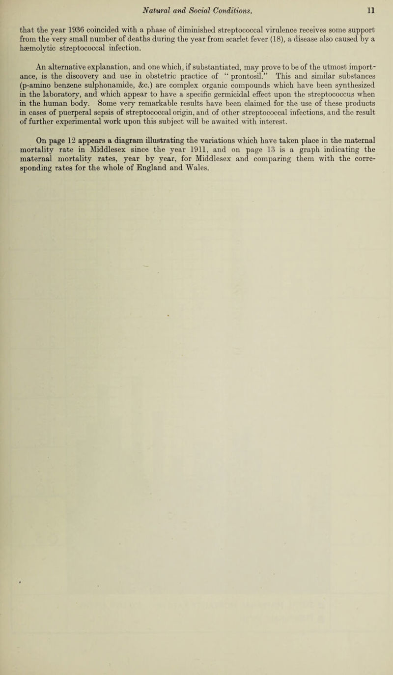 that the year 1936 coincided with a phase of diminished streptococcal virulence receives some support from the very small number of deaths during the year from scarlet fever (18), a disease also caused by a haemolytic streptococcal infection. An alternative explanation, and one which, if substantiated, may prove to be of the utmost import¬ ance, is the discovery and use in obstetric practice of “ prontosil.” This and similar substances (p-amino benzene sulphonamide, &c.) are complex organic compounds which have been synthesized in the laboratory, and which appear to have a specific germicidal effect upon the streptococcus when in the human body. Some very remarkable results have been claimed for the use of these products in cases of puerperal sepsis of streptococcal origin, and of other streptococcal infections, and the result of further experimental work upon this subject will be awaited with interest. On page 12 appears a diagram illustrating the variations which have taken place in the maternal mortality rate in Middlesex since the year 1911, and on page 13 is a graph indicating the maternal mortality rates, year by year, for Middlesex and comparing them with the corre¬ sponding rates for the whole of England and Wales.