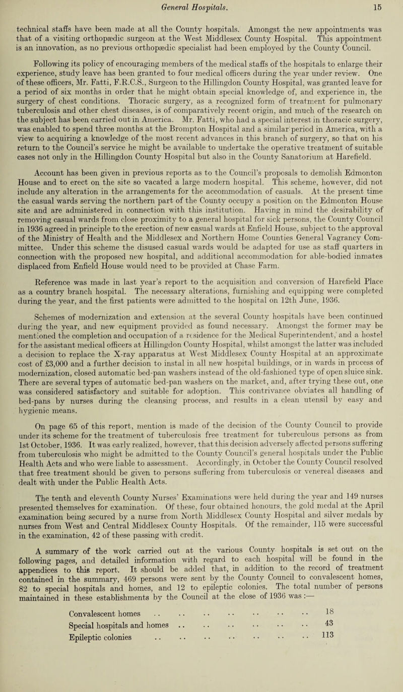 technical staffs have been made at all the County hospitals. Amongst the new appointments was that of a visiting orthopsedic surgeon at the West Middlesex County Hospital. This appointment is an innovation, as no previous orthopaedic specialist had been employed by the County Council. Following its policy of encouraging members of the medical staffs of the hospitals to enlarge their experience, study leave has been granted to four medical officers during the year under review. One of these officers, Mr. Fatti, F.R.C.S., Surgeon to the Hillingdon County Hospital, was granted leave for a period of six months in order that he might obtain special knowledge of, and experience in, the surgery of chest conditions. Thoracic surgery, as a recognized form of treatment for pulmonary tuberculosis and other chest diseases, is of comparatively recent origin, and much of the research on the subject has been carried out in America. Mr. Fatti, who had a special interest in thoracic surgery, was enabled to spend three months at the Brompton Hospital and a similar period in America, with a view to acquiring a knowledge of the most recent advances in this branch of surgery, so that on his return to the Council’s service he might be available to undertake the operative treatment of suitable cases not only in the Hillingdon County Hospital but also in the County Sanatorium at Harefield. Account has been given in previous reports as to the Council’s proposals to demolish Edmonton House and to erect on the site so vacated a large modern hospital. This scheme, however, did not include any alteration in the arrangements for the accommodation of casuals. At the present time the casual wards serving the northern part of the County occupy a position on the Edmonton House site and are administered in connection with this institution. Having in mind the desirability of removing casual wards from close proximity to a general hospital for sick persons, the County Council in 1936 agreed in principle to the erection of new casual wards at Enfield House, subject to the approval of the Ministry of Health and the Middlesex and Northern Home Counties General Vagrancy Com¬ mittee. Under this scheme the disused casual wards would be adapted for use as staff quarters in connection with the proposed new hospital, and additional accommodation for able-bodied inmates displaced from Enfield House would need to be provided at Chase Farm. Reference was made in last year’s report to the acquisition and conversion of Harefield Place as a country branch hospital. The necessary alterations, furnishing and equipping were completed during the year, and the first patients were admitted to the hospital on 12th June, 1936. Schemes of modernization and extension at the several County hospitals have been continued during the year, and new equipment provided as found necessary. Amongst the former may be mentioned the completion and occupation of a residence for the Medical Superintendent, and a hostel for the assistant medical officers at Hillingdon County Hospital, whilst amongst the latter was included a decision to replace the X-ray apparatus at West Middlesex County Hospital at an approximate cost of £3,000 and a further decision to instal in all new hospital buildings, or in wards in process of modernization, closed automatic bed-pan washers instead of the old-fashioned type of open sluice sink. There are several types of automatic bed-pan washers on the market, and, after trying these out, one was considered satisfactory and suitable for adoption. This contrivance obviates all handling of bed-pans by nurses during the cleansing process, and results in a clean utensil by easy and hygienic means. On page 65 of this report, mention is made of the decision of the County Council to provide under its scheme for the treatment of tuberculosis free treatment for tuberculous persons as from 1st October, 1936. It was early realized, however, that this decision adversely affected persons suffering from tuberculosis who might be admitted to the County Council s general hospitals under the Public Health Acts and who were liable to assessment. Accordingly, in October the County Council resolved that free treatment should be given to persons suffering from tuberculosis or venereal diseases and dealt with under the Public Health Acts. The tenth and eleventh County Nurses’ Examinations were held during the year and 149 nurses presented themselves for examination. Of these, four obtained honours, the gold medal at the April examination being secured by a nurse from North Middlesex County Hospital and silver medals by nurses from West and Central Middlesex County Hospitals. Of the remainder, 115 were successful in the examination, 42 of these passing with credit. A summary of the work carried out at the various County hospitals is set out on the following pages, and detailed information with regard to each hospital will be found in the appendices to this report. It should be added that, in addition to the record of treatment contained in the summary, 469 persons were sent by the County Council to convalescent homes, 82 to special hospitals and homes, and 12 to epileptic colonies. The total number of persons maintained in these establishments by the Council at the close of 1936 was : Convalescent homes Special hospitals and homes Epileptic colonies 18 43 113