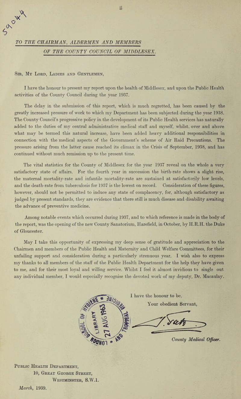 1] N* N ) TO THE CHAIRMAN, ALDERMEN AND MEMBERS OF THE COUNTY COUNCIL OF MIDDLESEX. Sir, My Lord, Ladies and Gentlemen, I have the honour to present my report upon the health of Middlesex, and upon the Public Health activities of the County Council during the year 1937. The delay in the submission of this report, which is much regretted, has been caused by the greatly increased pressure of work to which my Department has been subjected during the year 1938. The County Council’s progressive policy in the development of its Public Health services has naturally added to the duties of my centra] administrative medical staff and myself, whilst, over and above what may be termed this natural increase, have been added heavy additional responsibilities in connection with the medical aspects of the Government’s scheme of Air Raid Precautions. The pressure arising from the latter cause reached its climax in the Crisis of September, 1938, and has continued without much remission up to the present time. The vital statistics for the County of Middlesex for the year 1937 reveal on the whole a very satisfactory state of affairs. For the fourth year in succession the birth-rate shows a slight rise, the maternal mortality-rate and infantile mortality-rate are sustained at satisfactorily low levels, and the death-rate from tuberculosis for 1937 is the lowest on record. Consideration of these figures, however, should not be permitted to induce any state of complacency, for, although satisfactory as judged by present standards, they are evidence that there still is much disease and disability awaiting the advance of preventive medicine. Among notable events which occurred during 1937, and to which reference is made in the body of the report, was the opening of the new County Sanatorium, Harefield, in October, by H.R.H. the Duke of Gloucester. May I take this opportunity of expressing my deep sense of gratitude and appreciation to the Chairmen and members of the Public Health and Maternity and Child Welfare Committees, for their unfailing support and consideration during a particularly strenuous year. I wish also to express my thanks to all members of the staff of the Public Health Department for the help they have given to me, and for their most loyal and willing service. Whilst I feel it almost invidious to single out any individual member, I would especially recognise the devoted work of my deputy, Dr. Macaulay. I have the honour to be, Your obedient Servant, County Medical Officer. Public Health Department, 10, Great George Street, Westminster, S.W.l. March, 1939.
