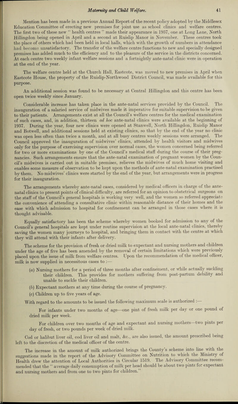 Mention has been made in a previous Annual Report of the recent policy adopted by the Middlesex Education Committee of erecting new premises for joint use as school clinics and welfare centres. The first two of these new “ health centres ” made their appearance in 1937, one at Long Lane, North Hillingdon being opened in April and a second at Ruislip Manor in November. These centres took the place of others which had been held in local halls, which with the growth of numbers in attendance had become unsatisfactory. The transfer of the welfare centre functions to new and specially designed premises has added much to the efficiency and to the pleasure of the service in the districts concerned. At each centre two weekly infant welfare sessions and a fortnightly ante-natal clinic were in operation at the end of the year. The welfare centre held at the Church Hall, Eastcote, was moved to new premises in April when Eastcote House, the property of the Ruislip-Northwood District Council, was made available for this purpose. An additional session was found to be necessary at Central Hillingdon and this centre has been open twice weekly since January. Considerable increase has taken place in the ante-natal services provided by the Council. The inauguration of a salaried service of midwives made it imperative for suitable supervision to be given to their patients. Arrangements exist at all the Council’s welfare centres for the medical examination of such cases, and, in addition, thirteen ad hoc ante-natal clinics were available at the beginning of 1937. During the year, four new clinics were opened at Stanwell, North Hillingdon, Ruislip Manor and Botwell, and additional sessions held at existing clinics, so that by the end of the year no clinic was open less often than twice a month, and at all busy centres weekly sessions were arranged. The Council approved the inauguration of midwives’ clinics, attended by health visitors and midwives only for the purpose of exercising supervision over normal cases, the women concerned being referred for two or more examinations by one of the Council’s medical staff during the course of their preg¬ nancies. Such arrangements ensure that the ante-natal examination of pregnant women by the Coun¬ cil’s midwives is carried out in suitable premises, relieves the midwives of much home visiting and enables some measure of observation to be kept upon the methods of ante-natal examination practised by them. No midwives’ clinics were started by the end of the year, but arrangements were in progress for their inauguration. The arrangements whereby ante-natal cases, considered by medical officers in charge of the ante¬ natal clinics to present points of clinical difficulty, are referred for an opinion to obstetrical surgeons on the staff of the Council’s general hospitals is working very well, and the women so referred appreciate the convenience of attending a consultative clinic within reasonable distance of their homes and the ease with which admission to hospital for confinement can be arranged in those cases where it is thought advisable. Equally satisfactory has been the scheme whereby women booked for admission to any of the Council’s general hospitals are kept under routine supervision at the local ante-natal clinics, thereby saving the women many journeys to hospital, and bringing them in contact with the centre at which they will attend with their infants after delivery. The scheme for the provision of fresh or dried milk to expectant and nursing mothers and children under the age of five has been amended by the removal of certain limitations which were previously placed upon the issue of milk from welfare centres. Upon the recommendation of the medical officer, milk is now supplied in necessitous cases to :— (а) Nursing mothers for a period of three months after confinement, or While actually suckling their children. This provides for mothers suffering from post-partum debility and unable to suckle their children. (б) Expectant mothers at any time during the course of pregnancy. (c) Children up to five years of age. With regard to the amounts to be issued the following maximum scale is authorized For infants under two months of age—one pint of fresh milk per day or one pound of dried milk per week. For children over two months of age and expectant and nursing mothers two pints per day of fresh, or two pounds per week of dried milk. Cod or halibut liver oil, cod liver oil and malt, &c., are also issued, the amount prescribed being left to the discretion of the medical officer of the centre. The increase in the amount of milk authorized brings the County’s scheme into line with the suggestions made in the report of the Advisory Committee on Nutrition to which the Ministry of Health drew the attention of Local Authorities in Circular 1519. The Advisory Committee recom¬ mended that the “ average daily consumption of milk per head should be about two pints for expectant and nursing mothers and from one to two pints for children.’