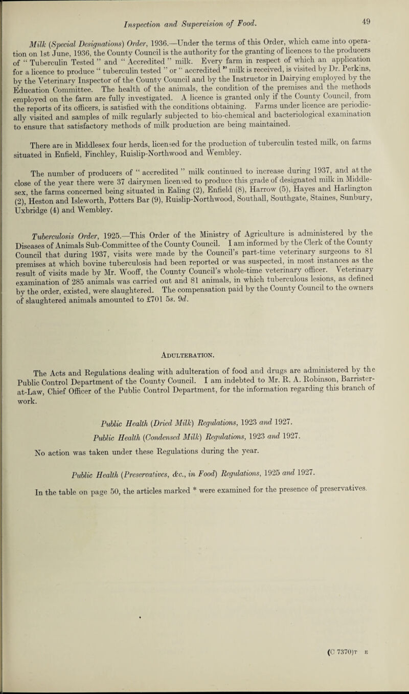 Milk (Special Designations) Order, 1936—Under the terms of this Order, which came into opera¬ tion on 1st June, 1936, the County Council is the authority for the granting of licences to the producers of “ Tuberculin Tested ” and “ Accredited ” milk. Every farm in respect of which an application for a licence to produce “ tuberculin tested  or “ accredited ” milk is received, is visited by Dr. Perkins, bv the Veterinary Inspector of the County Council and by the Instructor in Dairying employed by the Education Committee. The health of the animals, the condition of the premises and the methods employed on the farm are fully investigated. A licence is granted only if the County Council, from the reports of its officers, is satisfied with the conditions obtaining. Farms under licence are periodic¬ ally visited and samples of milk regularly subjected to bio-chemical and bacteriological examination to ensure that satisfactory methods of milk production are being maintained. There are in Middlesex four herds, licensed for the production of tuberculin tested milk, on farms situated in Enfield, Finchley, Ruislip-Northwood and Wembley. The number of producers of “ accredited ” milk continued to increase during 1937, and at the close of the year there were 37 dairymen licensed to produce this grade of designated milk m Middle¬ sex, the farms concerned being situated in Ealing (2), Enfield (8), Harrow (5), Hayes and Harlington (2), Heston and Isleworth, Potters Bar (9), Ruislip-Northwood, Southall, Southgate, Staines, Sunbury, Uxbridge (4) and Wembley. Tuberculosis Order, 1925.—This Order of the Ministry of Agriculture is administered by the Diseases of Animals Sub-Committee of the County Council. I am informed by the Clerk of the County Council that during 1937, visits were made by the Council’s part-time veterinary surgeons to 81 premises at which bovine tuberculosis had been reported or was suspected, in most instances as the result of visits made by Mr. Wooff, the County Council’s whole-time veterinary officer. Veterinary examination of 285 animals was carried out and 81 animals, in which tuberculous lesions, as defined by the order, existed, were slaughtered. The compensation paid by the County Council to the owners of slaughtered animals amounted to £701 5s. 9d. Adulteration. The Acts and Regulations dealing with adulteration of food and drugs are administered by the Public Control Department of the County Council. I am indebted to Mr. R. A. Robinson, Barrister- at-Law, Chief Officer of the Public Control Department, for the information regarding this branch of work. Public Health (Dried Milk) Regulations, 1923 and 1927. Public Health (Condensed Milk) Regulations, 1923 and 1927. No action was taken under these Regulations during the year. Public Health (Preservatives, &c., in Food) Regulations, 1925 and 1927. In the table on page 50, the articles marked * were examined for the presence of preservatives.