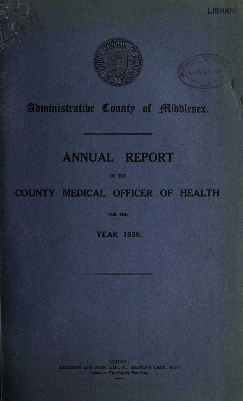 LIBRARV > »V; VVt ANNUAL REPORT OF THE COUNTY MEDICAL OFFICER OF HEALTH FOR THE YEAR 1938. I#!i i- ■ LONDON s HARRISON AND SONS, LTD., ST. MARTIN’S LANE, W.0.2 Printere to Eie Majeety The King.
