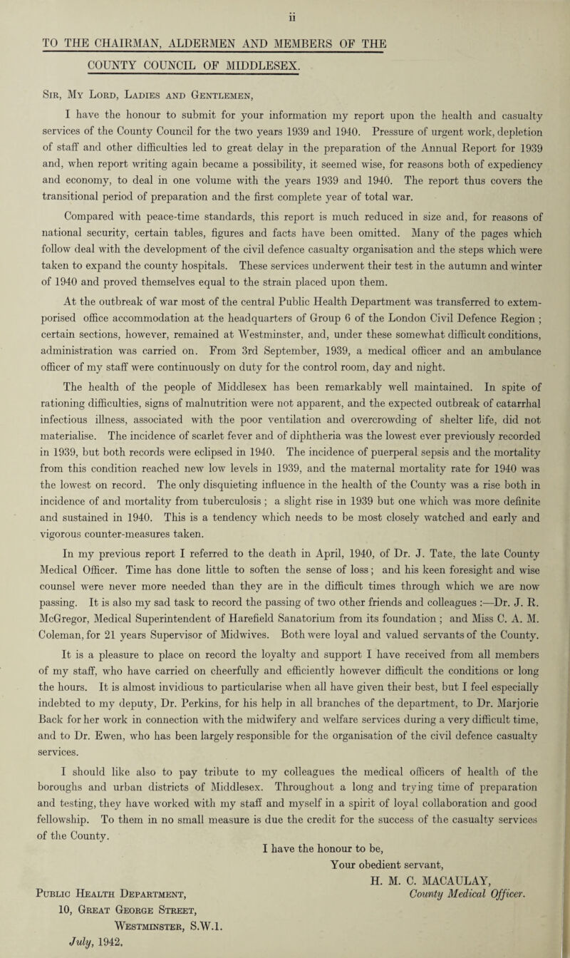 TO THE CHAIRMAN, ALDERMEN AND MEMBERS OF THE COUNTY COUNCIL OF MIDDLESEX. Sir, My Lord, Ladies and Gentlemen, I have the honour to submit for your information my report upon the health and casualty services of the County Council for the two years 1939 and 1940. Pressure of urgent work, depletion of staff and other difficulties led to great delay in the preparation of the Annual Report for 1939 and, when report writing again became a possibility, it seemed wise, for reasons both of expediency and economy, to deal in one volume with the years 1939 and 1940. The report thus covers the transitional period of preparation and the first complete year of total war. Compared with peace-time standards, this report is much reduced in size and, for reasons of national security, certain tables, figures and facts have been omitted. Many of the pages which follow deal with the development of the civil defence casualty organisation and the steps which were taken to expand the county hospitals. These services underwent their test in the autumn and winter of 1940 and proved themselves equal to the strain placed upon them. At the outbreak of war most of the central Public Health Department was transferred to extem¬ porised office accommodation at the headquarters of Group 6 of the London Civil Defence Region ; certain sections, however, remained at Westminster, and, under these somewhat difficult conditions, administration was carried on. From 3rd September, 1939, a medical officer and an ambulance officer of my staff were continuously on duty for the control room, day and night. The health of the people of Middlesex has been remarkably well maintained. In spite of rationing difficulties, signs of malnutrition were not apparent, and the expected outbreak of catarrhal infectious illness, associated with the poor ventilation and overcrowding of shelter life, did not materialise. The incidence of scarlet fever and of diphtheria was the lowest ever previously recorded in 1939, but both records were eclipsed in 1940. The incidence of puerperal sepsis and the mortality from this condition reached new low levels in 1939, and the maternal mortality rate for 1940 was the lowest on record. The only disquieting influence in the health of the County was a rise both in incidence of and mortality from tuberculosis ; a slight rise in 1939 but one which was more definite and sustained in 1940. This is a tendency which needs to be most closely watched and early and vigorous counter-measures taken. In my previous report I referred to the death in April, 1940, of Dr. J. Tate, the late County Medical Officer. Time has done little to soften the sense of loss; and his keen foresight and wise counsel were never more needed than they are in the difficult times through which we are now passing. It is also my sad task to record the passing of two other friends and colleagues :—Dr. J. R. McGregor, Medical Superintendent of Harefield Sanatorium from its foundation ; and Miss C. A. M. Coleman, for 21 years Supervisor of Midwives. Both were loyal and valued servants of the County. It is a pleasure to place on record the loyalty and support I have received from all members of my staff, who have carried on cheerfully and efficiently however difficult the conditions or long the hours. It is almost invidious to particularise when all have given their best, but I feel especially indebted to my deputy, Dr. Perkins, for his help in all branches of the department, to Dr. Marjorie Back for her work in connection with the midwifery and welfare services during a very difficult time, and to Dr. Ewen, who has been largely responsible for the organisation of the civil defence casualty services. I should like also to pay tribute to my colleagues the medical officers of health of the boroughs and urban districts of Middlesex. Throughout a long and trying time of preparation and testing, they have worked with my staff and myself in a spirit of loyal collaboration and good fellowship. To them in no small measure is due the credit for the success of the casualty services of the County. I have the honour to be, Your obedient servant, H. M. C. MACAULAY, Public Health Department, County Medical Officer. 10, Great George Street, Westminster, S.W.l. July, 1942,