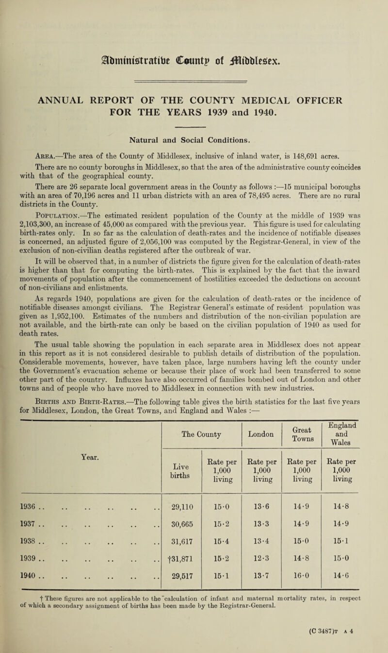 Stommtetratibe Count? of Jfflibblesex. ANNUAL REPORT OF THE COUNTY MEDICAL OFFICER FOR THE YEARS 1939 and 1940. Natural and Social Conditions. Area.—The area of the County of Middlesex, inclusive of inland water, is 148,691 acres. There are no county boroughs in Middlesex, so that the area of the administrative county coincides with that of the geographical county. There are 26 separate local government areas in the County as follows :—15 municipal boroughs with an area of 70,196 acres and 11 urban districts with an area of 78,495 acres. There are no rural districts in the County. Population.—The estimated resident population of the County at the middle of 1939 was 2,103,300, an increase of 45,000 as compared with the previous year. This figure is used for calculating birth-rates only. In so far as the calculation of death-rates and the incidence of notifiable diseases is concerned, an adjusted figure of 2,056,100 was computed by the Registrar-General, in view of the exclusion of non-civilian deaths registered after the outbreak of war. It will be observed that, in a number of districts the figure given for the calculation of death-rates is higher than that for computing the birth-rates. This is explained by the fact that the inward movements of population after the commencement of hostilities exceeded the deductions on account of non-civilians and enlistments. As regards 1940, populations are given for the calculation of death-rates or the incidence of notifiable diseases amongst civilians. The Registrar General’s estimate of resident population was given as 1,952,100. Estimates of the numbers and distribution of the non-civilian population are not available, and the birth-rate can only be based on the civilian population of 1940 as used for death rates. The usual table showing the population in each separate area in Middlesex does not appear in this report as it is not considered desirable to publish details of distribution of the population. Considerable movements, however, have taken place, large numbers having left the county under the Government’s evacuation scheme or because their place of work had been transferred to some other part of the country. Influxes have also occurred of families bombed out of London and other towns and of people who have moved to Middlesex in connection with new industries. Births and Birth-Rates.—The following table gives the birth statistics for the last five years for Middlesex, London, the Great Towns, and England and Wales :— 1 Year. The County London Great Towns England and Wales Live births Rate per 1,000 living Rate per 1,000 living Rate per 1,000 living Rate per 1,000 living 1936 .. 29,110 15-0 13-6 14-9 14-8 1937 . 30,665 15-2 13-3 14-9 14-9 1938 . 31,617 15-4 13-4 15-0 15-1 1939 .. f31,871 15-2 12-3 14-8 15-0 1940 .. 29,517 15-1 13-7 16-0 14-6 t These figure? are not applicable to the calculation of infant and maternal mortality rates, in respect of which a secondary assignment of births has been made by the Registrar-General.