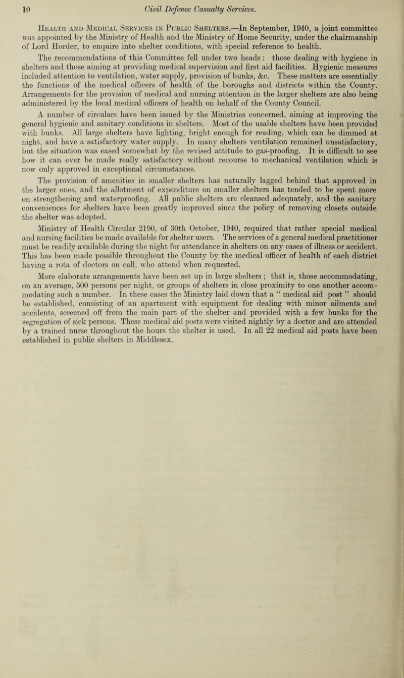 Health and Medical Services in Public Shelters.—In September, 1940, a joint committee was appointed by the Ministry of Health and the Ministry of Home Security, under the chairmanship of Lord Horder, to enquire into shelter conditions, with special reference to health. The recommendations of this Committee fell under two heads : those dealing with hygiene in shelters and those aiming at providing medical supervision and first aid facilities. Hygienic measures included attention to ventilation, water supply, provision of bunks, &c. These matters are essentially the functions of the medical officers of health of the boroughs and districts within the County. Arrangements for the provision of medical and nursing attention in the larger shelters are also being administered by the local medical officers of health on behalf of the County Council. A number of circulars have been issued by the Ministries concerned, aiming at improving the general hygienic and sanitary conditions in shelters. Most of the usable shelters have been provided with bunks. All large shelters have lighting, bright enough for reading, which can be dimmed at night, and have a satisfactory water supply. In many shelters ventilation remained unsatisfactory, but the situation was eased somewhat by the revised attitude to gas-proofing. It is difficult to see how it can ever be made really satisfactory without recourse to mechanical ventilation which is now only approved in exceptional circumstances. The provision of amenities in smaller shelters has naturally lagged behind that approved in the larger ones, and the allotment of expenditure on smaller shelters has tended to be spent more on strengthening and waterproofing. All public shelters are cleansed adequately, and the sanitary conveniences for shelters have been greatly improved since the policy of removing closets outside the shelter was adopted. Ministry of Health Circular 2190, of 30th October, 1940, required that rather special medical and nursing facilities be made available for shelter users. The services of a general medical practitioner must be readily available during the night for attendance in shelters on any cases of illness or accident. This has been made possible throughout the County by the medical officer of health of each district having a rota of doctors on call, who attend when requested. More elaborate arrangements have been set up in large shelters ; that is, those accommodating, on an average, 500 persons per night, or groups of shelters in close proximity to one another accom¬ modating such a number. In these cases the Ministry laid down that a “ medical aid post ” should be established, consisting of an apartment with equipment for dealing with minor ailments and accidents, screened off from the main part of the shelter and provided with a few bunks for the segregation of sick persons. These medical aid posts were visited nightly by a doctor and are attended by a trained nurse throughout the hours the shelter is used. In all 22 medical aid posts have been established in public shelters in Middlesex.