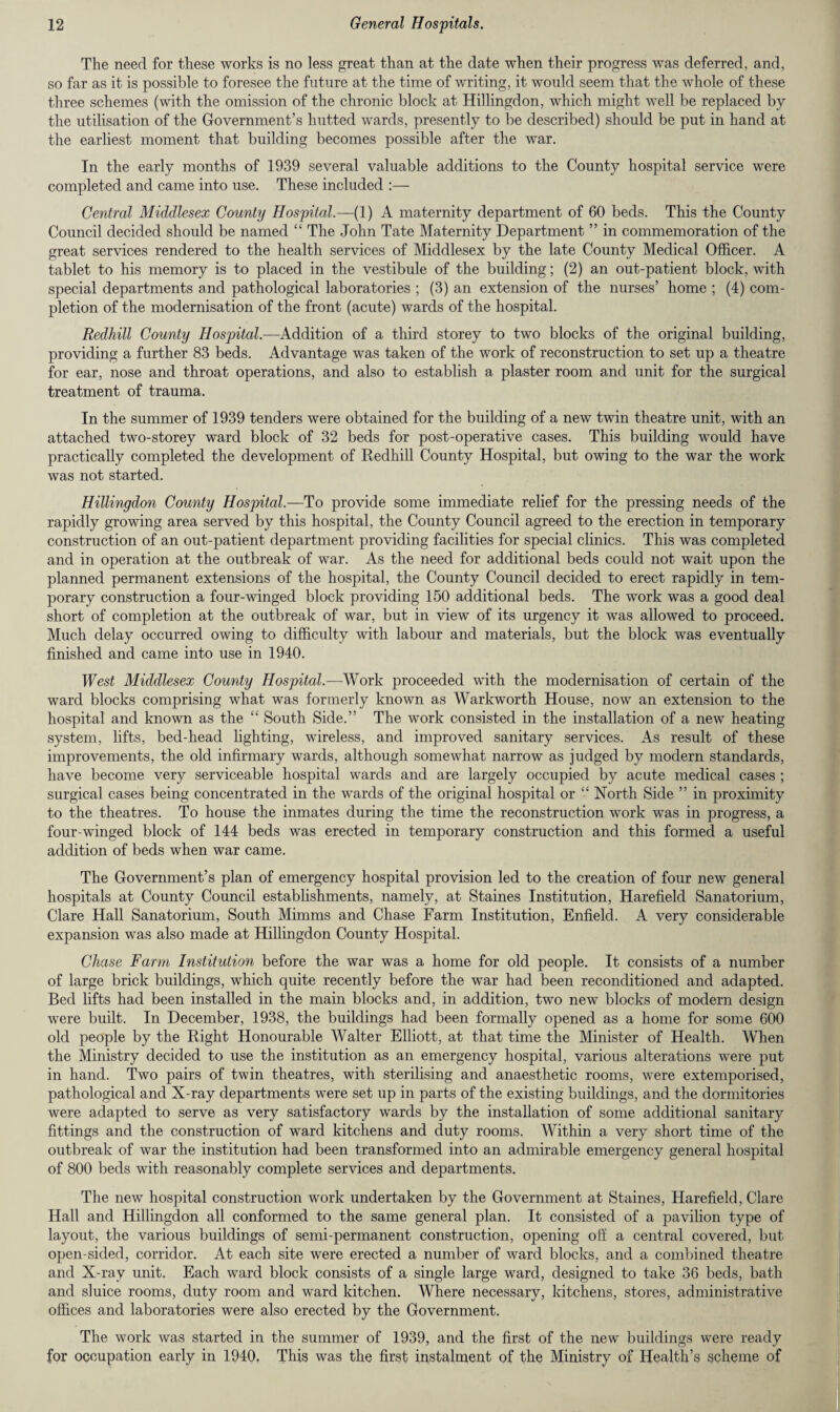 The need for these works is no less great than at the date when their progress was deferred, and, so far as it is possible to foresee the future at the time of writing, it would seem that the whole of these three schemes (with the omission of the chronic block at Hillingdon, which might well be replaced by the utilisation of the Government’s hutted wards, presently to be described) should be put in hand at the earliest moment that building becomes possible after the war. In the early months of 1939 several valuable additions to the County hospital service were completed and came into use. These included :— Central Middlesex County Hospital.—(1) A maternity department of 60 beds. This the County Council decided should be named “ The John Tate Maternity Department ” in commemoration of the great services rendered to the health services of Middlesex by the late County Medical Officer. A tablet to his memory is to placed in the vestibule of the building; (2) an out-patient block, with special departments and pathological laboratories ; (3) an extension of the nurses’ home ; (4) com¬ pletion of the modernisation of the front (acute) wards of the hospital. Redhill County Hospital.—Addition of a third storey to two blocks of the original building, providing a further 83 beds. Advantage was taken of the work of reconstruction to set up a theatre for ear, nose and throat operations, and also to establish a plaster room and unit for the surgical treatment of trauma. In the summer of 1939 tenders were obtained for the building of a new twin theatre unit, with an attached two-storey ward block of 32 beds for post-operative cases. This building would have practically completed the development of Redhill County Hospital, but owing to the war the work was not started. Hillingdon County Hospital.—To provide some immediate relief for the pressing needs of the rapidly growing area served by this hospital, the County Council agreed to the erection in temporary construction of an out-patient department providing facilities for special clinics. This was completed and in operation at the outbreak of war. As the need for additional beds could not wait upon the planned permanent extensions of the hospital, the County Council decided to erect rapidly in tem¬ porary construction a four-winged block providing 150 additional beds. The work was a good deal short of completion at the outbreak of war, but in view of its urgency it was allowed to proceed. Much delay occurred owing to difficulty with labour and materials, but the block was eventually finished and came into use in 1940. West Middlesex County Hospital.—Work proceeded with the modernisation of certain of the ward blocks comprising what was formerly known as Warkworth House, now an extension to the hospital and known as the “ South Side.” The work consisted in the installation of a new heating system, lifts, bed-head lighting, wireless, and improved sanitary services. As result of these improvements, the old infirmary wards, although somewhat narrow as judged by modern standards, have become very serviceable hospital wards and are largely occupied by acute medical cases ; surgical cases being concentrated in the wards of the original hospital or “ North Side ” in proximity to the theatres. To house the inmates during the time the reconstruction work was in progress, a four-winged block of 144 beds was erected in temporary construction and this formed a useful addition of beds when war came. The Government’s plan of emergency hospital provision led to the creation of four new general hospitals at County Council establishments, namely, at Staines Institution, Harefield Sanatorium, Clare Hall Sanatorium, South Mimms and Chase Farm Institution, Enfield. A very considerable expansion was also made at Hillingdon County Hospital. Chase Farm Institution before the war was a home for old people. It consists of a number of large brick buildings, which quite recently before the war had been reconditioned and adapted. Bed lifts had been installed in the main blocks and, in addition, two new blocks of modern design were built. In December, 1938, the buildings had been formally opened as a home for some 600 old people by the Right Honourable Walter Elliott, at that time the Minister of Health. When the Ministry decided to use the institution as an emergency hospital, various alterations were put in hand. Two pairs of twin theatres, with sterilising and anaesthetic rooms, were extemporised, pathological and X-ray departments were set up in parts of the existing buildings, and the dormitories were adapted to serve as very satisfactory wards by the installation of some additional sanitary fittings and the construction of ward kitchens and duty rooms. Within a very short time of the outbreak of war the institution had been transformed into an admirable emergency general hospital of 800 beds with reasonably complete services and departments. The new hospital construction work undertaken by the Government at Staines, Harefield, Clare Hall and Hillingdon all conformed to the same general plan. It consisted of a pavilion type of layout, the various buildings of semi-permanent construction, opening off a central covered, but open-sided, corridor. At each site were erected a number of ward blocks, and a combined theatre and X-ray unit. Each ward block consists of a single large ward, designed to take 36 beds, bath and sluice rooms, duty room and ward kitchen. Where necessary, kitchens, stores, administrative offices and laboratories were also erected by the Government. The work was started in the summer of 1939, and the first of the new buildings were ready for occupation early in 1940, This was the first instalment of the Ministry of Health’s scheme of