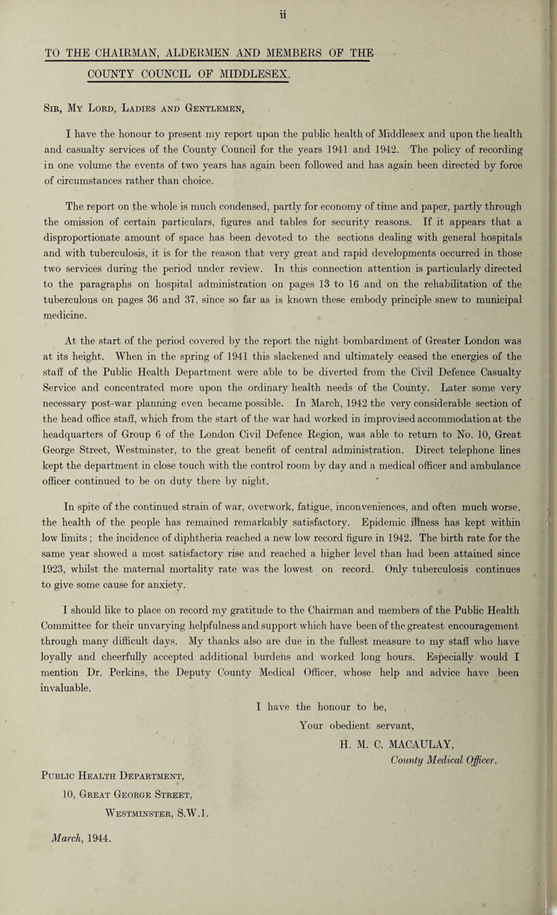 TO THE CHAIRMAN, ALDEKMEN AND MEMBERS OF THE COUNTY COUNCIL OF MIDDLESEX. Sir, My Lord, Ladies and Gentlemen, I have the honour to present my report upon the public health of Middlesex and upon the health and casualty services of the County Council for the years 1941 and 1942. The policy of recording in one volume the events of two years has again been followed and has again been directed by force of circumstances rather than choice. The report on the whole is much condensed, partly for economy of time and paper, partly through the omission of certain particulars, figures and tables for security reasons. If it appears that a disproportionate amount of space has been devoted to the sections dealing with general hospitals and with tuberculosis, it is for the reason that very great and rapid developments occurred in those two services during the period under review. In this connection attention is particularly directed to the paragraphs on hospital administration on pages 13 to 16 and on the rehabilitation of the tuberculous on pages 36 and 37, since so far as is known these embody principle snew to municipal medicine. At the start of the period covered by the report the night bombardment of Greater London was at its height. When in the spring of 1941 this slackened and ultimately ceased the energies of the staff of the Public Health Department were able to be diverted from the Civil Defence Casualty Service and concentrated more upon the ordinary health needs of the County- Later some very necessary post-war planning even became possible. In March, 1942 the very considerable section of the head office staff, which from the start of the war had worked in improvised accommodation at the headquarters of Group 6 of the London Civil Defence Region, was able to return to No. 10, Great George Street, Westminster, to the great benefit of central administration. Direct telephone lines kept the department in close touch with the control room by day and a medical officer and ambulance officer continued to be on duty there by night. In spite of the continued strain of war, overwork, fatigue, inconveniences, and often much worse, the health of the people has remained remarkably satisfactory. Epidemic illness has kept within low limits ; the incidence of diphtheria reached a new low record figure in 1942. The birth rate for the same year showed a most satisfactory rise and reached a higher level than had been attained since 1923, whilst the maternal mortality rate was the lowest on record. Only tuberculosis continues to give some cause for anxiety. I should like to place on record my gratitude to the Chairman and members of the Public Health Committee for their unvarying helpfulness and support which have been of the greatest encouragement through many difficult days. My thanks also are due in the fullest measure to my staff who have loyally and cheerfully accepted additional burdens and worked long hours. Especially would I mention Dr. Perkins, the Deputy County Medical Officer, whose help and advice have been invaluable. I have the honour to be, Your obedient servant, H. M. C. MACAULAY, County Medical Officer. Public Health Department, 10, Great George Street, Westminster, S.W.l. March, 1944.
