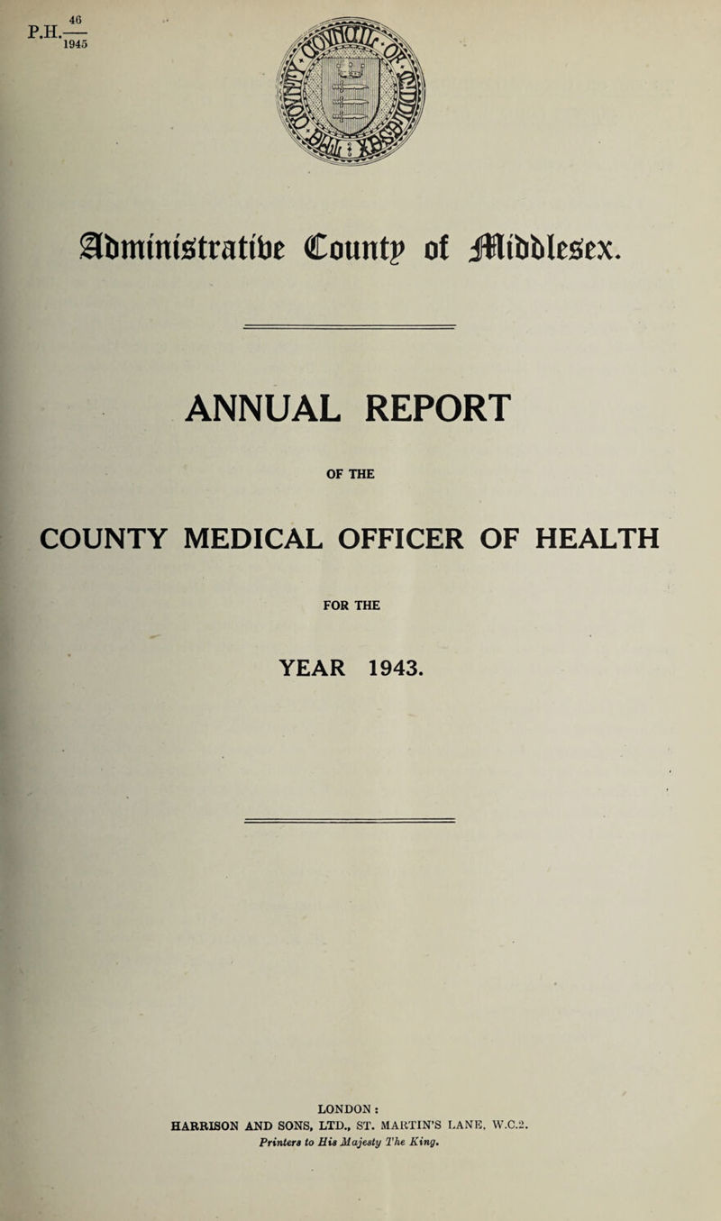 46 Hbmintstfrattbe County of Jffltbblesex. ANNUAL REPORT OF THE COUNTY MEDICAL OFFICER OF HEALTH FOR THE YEAR 1943. LONDON: HARRISON AND SONS. LTD., ST. MARTIN’S LANE. W.C.2. Printers to His Majesty The King.