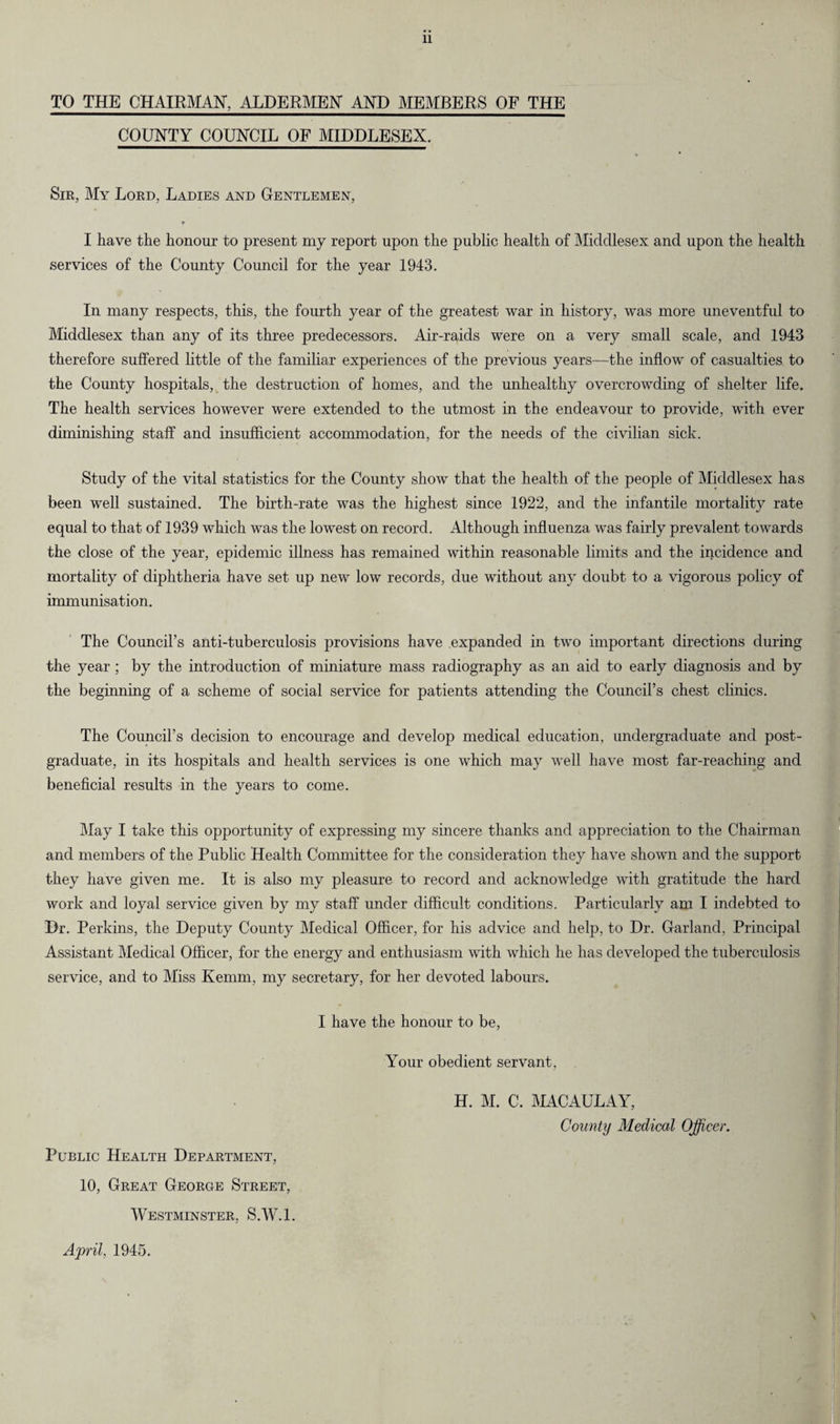 TO THE CHAIRMAN', ALDERMEN AND MEMBERS OF THE COUNTY COUNCIL OF MIDDLESEX. Sir, My Lord, Ladies and Gentlemen, I have the honour to present my report upon the public health of Middlesex and upon the health services of the County Council for the year 1943. In many respects, this, the fourth year of the greatest war in history, was more uneventful to Middlesex than any of its three predecessors. Air-raids were on a very small scale, and 1943 therefore suffered little of the familiar experiences of the previous years—the inflow of casualties to the County hospitals, the destruction of homes, and the unhealthy overcrowding of shelter life. The health services however were extended to the utmost in the endeavour to provide, with ever diminishing staff and insufficient accommodation, for the needs of the civilian sick. Study of the vital statistics for the County show that the health of the people of Middlesex has been well sustained. The birth-rate was the highest since 1922, and the infantile mortality rate equal to that of 1939 which was the lowest on record. Although influenza was fairly prevalent towards the close of the year, epidemic illness has remained within reasonable limits and the incidence and mortality of diphtheria have set up new low records, due without any doubt to a vigorous policy of immunisation. The Council’s anti-tuberculosis provisions have expanded in two important directions during the year ; by the introduction of miniature mass radiography as an aid to early diagnosis and by the beginning of a scheme of social service for patients attending the Council’s chest clinics. The Council’s decision to encourage and develop medical education, undergraduate and post¬ graduate, in its hospitals and health services is one which may well have most far-reaching and beneficial results in the years to come. May I take this opportunity of expressing my sincere thanks and appreciation to the Chairman and members of the Public Health Committee for the consideration they have shown and the support they have given me. It is also my pleasure to record and acknowledge with gratitude the hard work and loyal service given by my staff under difficult conditions. Particularly am I indebted to Dr. Perkins, the Deputy County Medical Officer, for his advice and help, to Dr. Garland, Principal Assistant Medical Officer, for the energy and enthusiasm with which he has developed the tuberculosis service, and to Miss Kemm, my secretary, for her devoted labours. I have the honour to be, Your obedient servant, Public Health Department, 10, Great George Street, Westminster, S.W.l. H. M. C. MACAULAY, County Medical Officer. \ April, 1945.