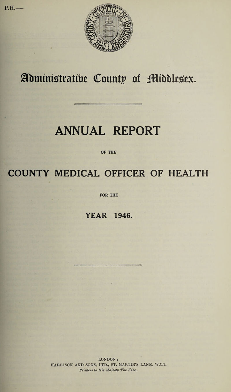 ^bnumsitrattoe County of JflttiMesiex. ANNUAL REPORT OF THE COUNTY MEDICAL OFFICER OF HEALTH FOR THE YEAR 1946. LONDON t HARRISON AND SONS, LTD., ST. MARTIN’S LANE, W.O.2. Printers to His Majesty The Kina.