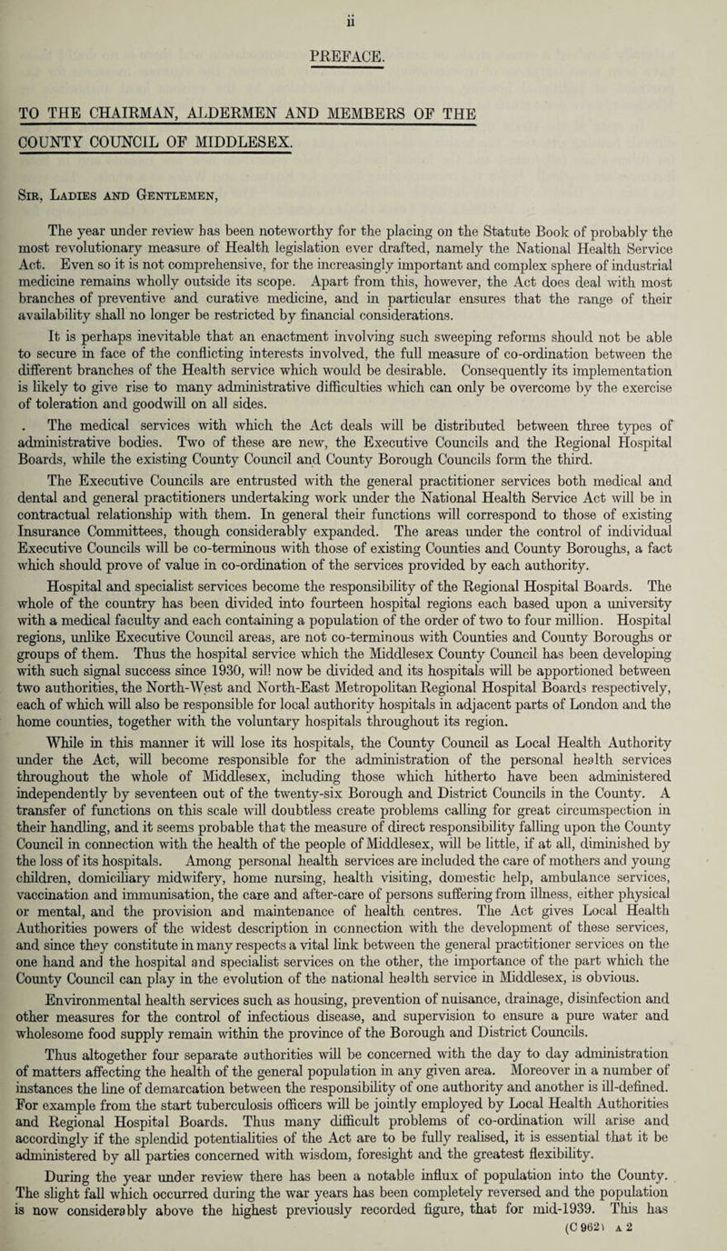 PREFACE. TO THE CHAIRMAN, ALDERMEN AND MEMBERS OF THE COUNTY COUNCIL OF MIDDLESEX. Sir, Ladies and Gentlemen, The year under review has been noteworthy for the placing on the Statute Book of probably the most revolutionary measure of Health legislation ever drafted, namely the National Health Service Act. Even so it is not comprehensive, for the increasingly important and complex sphere of industrial medicine remains wholly outside its scope. Apart from this, however, the Act does deal with most branches of preventive and curative medicine, and in particular ensures that the range of their availability shall no longer be restricted by financial considerations. It is perhaps inevitable that an enactment involving such sweeping reforms should not be able to secure in face of the conflicting interests involved, the full measure of co-ordination between the different branches of the Health service which would be desirable. Consequently its implementation is likely to give rise to many administrative difficulties which can only be overcome by the exercise of toleration and goodwill on all sides. . The medical services with which the Act deals will be distributed between three types of administrative bodies. Two of these are new, the Executive Councils and the Regional Hospital Boards, while the existing County Council and County Borough Councils form the third. The Executive Councils are entrusted with the general practitioner services both medical and dental and general practitioners undertaking work under the National Health Service Act will be in contractual relationship with them. In general their functions will correspond to those of existing Insurance Committees, though considerably expanded. The areas under the control of individual Executive Councils will be co-terminous with those of existing Counties and County Boroughs, a fact which should prove of value in co-ordination of the services provided by each authority. Hospital and specialist services become the responsibility of the Regional Hospital Boards. The whole of the country has been divided into fourteen hospital regions each based upon a university with a medical faculty and each containing a population of the order of two to four million. Hospital regions, unlike Executive Council areas, are not co-terminous with Counties and County Boroughs or groups of them. Thus the hospital service which the Middlesex County Council has been developing with such signal success since 1930, will now be divided and its hospitals will be apportioned between two authorities, the North-West and North-East Metropolitan Regional Hospital Boards respectively, each of which will also be responsible for local authority hospitals in adjacent parts of London and the home counties, together with the voluntary hospitals throughout its region. While in this manner it will lose its hospitals, the County Council as Local Health Authority under the Act, will become responsible for the administration of the personal health services throughout the whole of Middlesex, including those which hitherto have been administered independently by seventeen out of the twenty-six Borough and District Councils in the County. A transfer of functions on this scale will doubtless create problems calling for great circumspection in their handling, and it seems probable that the measure of direct responsibility falling upon the County Council in connection with the health of the people of Middlesex, will be little, if at all, diminished by the loss of its hospitals. Among personal health services are included the care of mothers and young children, domiciliary midwifery, home nursing, health visiting, domestic help, ambulance services, vaccination and immunisation, the care and after-care of persons suffering from illness, either physical or mental, and the provision and maintenance of health centres. The Act gives Local Health Authorities powers of the widest description in connection with the development of these services, and since they constitute in many respects a vital link between the general practitioner services on the one hand and the hospital and specialist services on the other, the importance of the part which the County Council can play in the evolution of the national health service in Middlesex, is obvious. Environmental health services such as housing, prevention of nuisance, drainage, disinfection and other measures for the control of infectious disease, and supervision to ensure a pure water and wholesome food supply remain within the province of the Borough and District Councils. Thus altogether four separate authorities will be concerned with the day to day administration of matters affecting the health of the general population in any given area. Moreover in a number of instances the line of demarcation between the responsibility of one authority and another is ill-defined. For example from the start tuberculosis officers will be jointly employed by Local Health Authorities and Regional Hospital Boards. Thus many difficult problems of co-ordination will arise and accordingly if the splendid potentialities of the Act are to be fully realised, it is essential that it be administered by all parties concerned with wisdom, foresight and the greatest flexibility. During the year under review there has been a notable influx of population into the County. The slight fall which occurred during the war years has been completely reversed and the population is now considerably above the highest previously recorded figure, that for mid-1939. This has