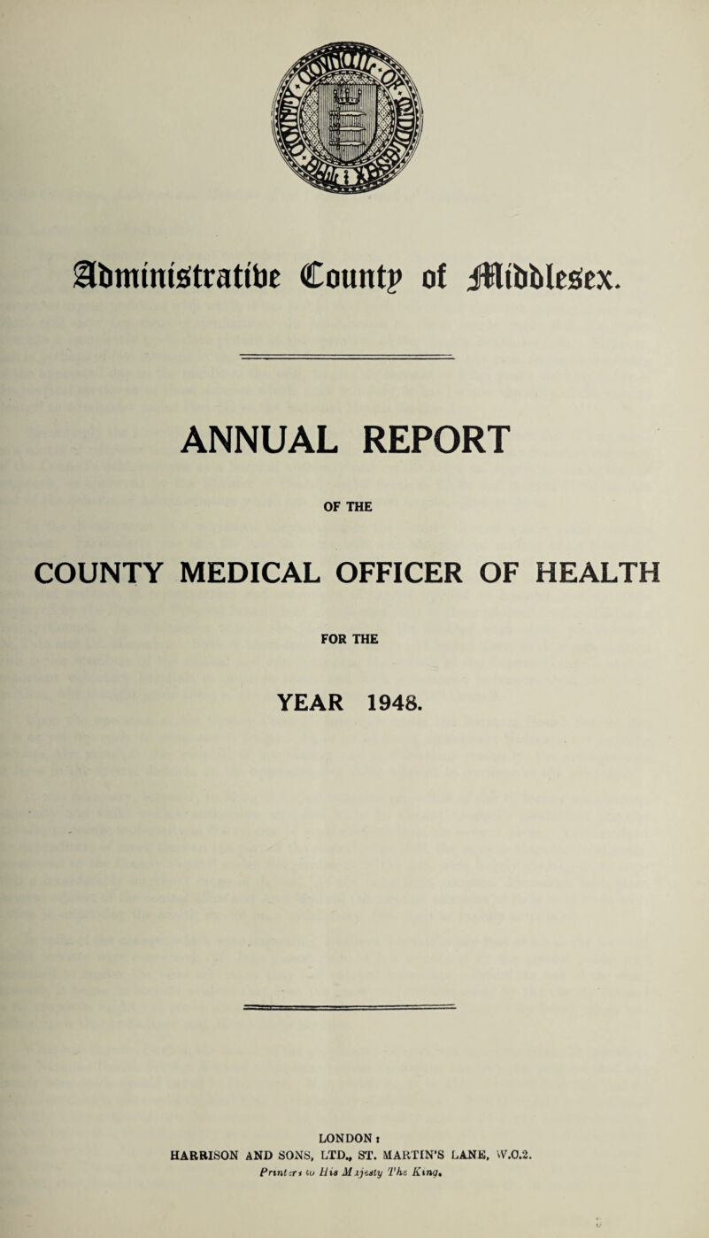 gfomtmsitrattoe Count? of JffltbMesex. ANNUAL REPORT OF THE COUNTY MEDICAL OFFICER OF HEALTH FOR THE YEAR 1948. LONDON t HARRISON AND SONS, LTD., ST. MARTIN’S LANE, W.0.2. Print <n to Uia M ijtsly The, King.