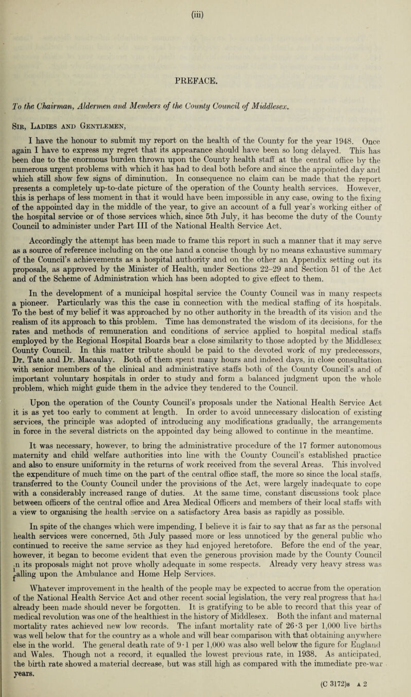 PREFACE. To the Chairman, Aldermen and Members of the County Council of Middlesex. Sir, Ladies and Gentlemen, I Lave the honour to submit my report on the health of the County for the year 1948. Once again I have to express my regret that its appearance should have been so long delayed. This has been due to the enormous burden thrown upon the County health staff at the central office by the numerous urgent problems with which it has had to deal both before and since the appointed day and which still show few signs of diminution. In consequence no claim can be made that the report presents a completely up-to-date picture of the operation of the County health services. However, this is perhaps of less moment in that it would have been impossible in any case, owing to the fixing of the appointed day in the middle of the year, to give an account of a full year’s working either of the hospital service or of those services which, since 5th July, it has become the duty of the County Council to administer under Part III of the National Health Service Act. Accordingly the attempt has been made to frame this report in such a manner that it may serve as a source of reference including on the one hand a concise though by no means exhaustive summary of the Council’s achievements as a hospital authority and on the other an Appendix setting out its proposals, as approved by the Minister of Health, under Sections 22-29 and Section 51 of the Act and of the Scheme of Administration which has been adopted to give effect to them. In the development of a municipal hospital service the County Council was in many respects a pioneer. Particularly was this the case in connection with the medical staffing of its hospitals. To the best of my belief it was approached by no other authority in the breadth of its vision and the realism of its approach to this problem. Time has demonstrated the wisdom of its decisions, for the rates and methods of remuneration and conditions of service applied to hospital medical staffs employed by the Regional Hospital Boards bear a close similarity to those adopted by the Middlesex County Council. In this matter tribute should be paid to the devoted work of my predecessors, Dr. Tate and Dr. Macaulay. Both of them spent many hours and indeed days, in close consultation with senior members of the clinical and administrative staffs both of the County Council’s and of important voluntary hospitals in order to study and form a balanced judgment upon the whole problem, which might guide them in the advice they tendered to the Council. Upon the operation of the County Council’s proposals under the National Health Service Act it is as yet too early to comment at length. In order to avoid unnecessary dislocation of existing services, the principle was adopted of introducing any modifications gradually, the arrangements in force in the several districts on the appointed day being allowed to continue in the meantime. It was necessary, however, to bring the administrative procedure of the 17 former autonomous maternity and child welfare authorities into line with the County Council’s established practice and also to ensure uniformity in the returns of work received from the several Areas. This involved the expenditure of much time on the part of the central office staff, the more so since the local staffs, transferred to the County Council under the provisions of the Act, were largely inadequate to cope with a considerably increased range of duties. At the same time, constant discussions took place between officers of the central office and Area Medical Officers and members of their local staffs with a view to organising the health service on a satisfactory Area basis as rapidly as possible. In spite of the changes which were impending, I believe it is fair to say that as far as the personal health services were concerned, 5th July passed more or less unnoticed by the general public who continued to receive the same service as they had enjoyed heretofore. Before the end of the year, however, it began to become evident that even the generous provision made by the County Council •n its proposals might not prove wholly adequate in some respects. Already very heavy stress was ^ailing upon the Ambulance and Home Help Services. Whatever improvement in the health of the people may be expected to accrue from the operation of the National Health Service Act and other recent social legislation, the very real progress that had already been made should never be forgotten. It is gratifying to be able to record that this year of medical revolution was one of the healthiest in the history of Middlesex. Both the infant and maternal mortality rates achieved new low records. The infant mortality rate of 26*3 per 1,000 live births was well below that for the country as a whole and will bear comparison with that obtaining anywhere else in the world. The general death rate of 9-1 per 1,000 was also well below the figure for England and Wales. Though not a record, it equalled the lowest previous rate, in 1938. As anticipated, the birth rate showed a material decrease, but was still high as compared with the immediate pre-war years.
