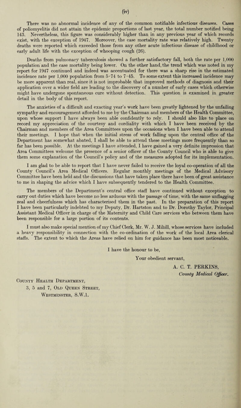 There was no abnormal incidence of any of the common notifiable infectious diseases. Cases of poliomyelitis did not attain the epidemic proportions of last year, the total number notified being 143. Nevertheless, this figure was considerably higher than in any previous year of which records exist, with the exception of 1947. Moreover, the case mortality rate was relatively high. Twenty deaths were reported which exceeded those from any other acute infectious disease of childhood or early adult life with the exception of whooping cough (26). Deaths from pulmonary tuberculosis showed a further satisfactory fall, both the rate per 1,000 population and the case mortality being lower. On the other hand, the trend which was noted in my report for 1947 continued and indeed was accentuated for there was a sharp rise in the estimated incidence rate per 1,000 population from 5 • 74 to 7 • 45. To some extent this increased incidence may be more apparent than real, since it is not improbable that improved methods of diagnosis and their application over a wider field are leading to the discovery of a number of early cases which otherwise might have undergone spontaneous cure without detection. This question is examined in greater detail in the body of this report. The anxieties of a difficult and exacting year’s work have been greatly lightened by the unfailing sympathy and encouragement afforded to me by the Chairman and members of the Health Committee, upon whose support I have always been able confidently to rely. I should also like to place on record my appreciation of the courtesy and cordiality with which I have been received by the Chairman and members of the Area Committees upon the occasions when I have been able to attend their meetings. I hope that when the initial stress of work falling upon the central office of the Department has somewhat abated, I shall be able to attend these meetings more frequently than so far has been possible. At the meetings I have attended, I have gained a very definite impression that Area Committees welcome the presence of a senior officer of the County Council who is able to give them some explanation of the Council’s policy and of the measures adopted for its implementation. I am glad to be able to report that I have never failed to receive the loyal co-operation of all the County Council’s Area Medical Officers. Regular monthly meetings of the Medical Advisory Committee have been held and the discussions that have taken place there have been of great assistance to me in shaping the advice which I have subsequently tendered to the Health Committee. The members of the Department’s central office staff have continued without exception to carry out duties which have become no less arduous with the passage of time, with the same unflagging zeal and cheerfulness which has characterised them in the past. In the preparation of this report I have been particularly indebted to my Deputy, Dr. Hartston and to Dr. Dorothy Taylor, Principal Assistant Medical Officer in charge of the Maternity and Child Care services who between them have been responsible for a large portion of its contents. I must also make special mention of my Chief Clerk, Mr. W. J. Mihill, whose services have included a heavy responsibility in connection with the co-ordination of the work of the local Area clerical staffs. The extent to which the Areas have relied on him for guidance has been most noticeable. County Health Department, 3, 5 and 7, Old Queen Street, Westminster, S.W.l. I have the honour to be, Your obedient servant, A. C. T. PERKINS, County Medical Officer.