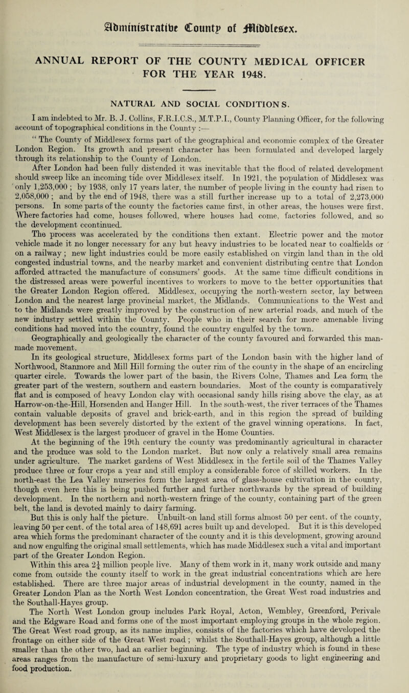 ^bimmstratibe Countp of ifflfobleaex. ANNUAL REPORT OF THE COUNTY MEDICAL OFFICER FOR THE YEAR 1948. NATURAL AND SOCIAL CONDITIONS. I am indebted to Mr. B. J. Collins, F.R.I.C.S., M.T.P.I., County Planning Officer, for tbe following account of topographical conditions in the County :— “ The County of Middlesex forms part of the geographical and economic complex of the Greater London Region. Its growth and present character has been formulated and developed largely through its relationship to the Comity of London. After London had been fully distended it was inevitable that the flood of related development should sweep like an incoming tide over Middlesex itself. In 1921, the population of Middlesex was only 1,253,000 ; by 1938, only 17 years later, the number of people living in the county had risen to 2,058,000 ; and by the end of 1948, there was a still further increase up to a total of 2,273,000 persons. In some parts of the county the factories came first, in other areas, the houses were first. Where factories had come, houses followed, where houses had come, factories followed, and so the development ccontinued. The process was accelerated by the conditions then extant. Electric power and the motor vehicle made it no longer necessary for any but heavy industries to be located near to coalfields or on a railway; new light industries could be more easily established on virgin land than in the old congested industrial towns, and the nearby market and convenient distributing centre that London afforded attracted the manufacture of consumers’ goods. At the same time difficult conditions in the distressed areas were powerful incentives to workers to move to the better opportunities that the Greater London Region offered. Middlesex, occupying the north-western sector, lay between London and the nearest large provincial market, the Midlands. Communications to the West and to the Midlands were greatly improved by the construction of new arterial roads, and much of the new industry settled within the County. People who in their search for more amenable living conditions had moved into the country, found the country engulfed by the town. Geographically and geologically the character of the county favoured and forwarded this man¬ made movement. In its geological structure, Middlesex forms part of the London basin with the higher land of Northwood, Stanmore and Mill Hill forming the outer rim of the comity in the shape of an encircling quarter circle. Towards the lower part of the basin, the Rivers Colne, Thames and Lea form the greater part of the western, southern and eastern boundaries. Most of the county is comparatively flat and is composed of heavy London clay with occasional sandy hills rising above the clay, as at Harrow-on-the-Hill, Horsenden and Hanger Hill. In the south-west, the river terraces of the Thames contain valuable deposits of gravel and brick-earth, and in this region the spread of building development has been severely distorted by the extent of the gravel whining operations. In fact, West Middlesex is the largest producer of gravel in the Home Counties. At the beginning of the 19th century the county was predominantly agricultural in character and the produce was sold to the London market. But now only a relatively small area remains under agriculture. The market gardens of West Middlesex in the fertile soil of the Thames Valley produce three or four crops a year and still employ a considerable force of skilled workers. In the north-east the Lea Valley nurseries form the largest area of glass-house cultivation in the county, though even here this is being pushed further and further northwards by the spread of building development. In the northern and north-western fringe of the county, containing part of the green belt, the land is devoted mainly to dairy farming. But this is only half the picture. Unbuilt-on land still forms almost 50 per cent, of the comity, leaving 50 per cent, of the total area of 148,691 acres built up and developed. But it is this developed area which forms the predominant character of the county and it is this development, growing around and now engulfing the original small settlements, which has made Middlesex such a vital and important- part of the Greater London Region. Within this area 2| million people live. Many of them work in it, many work outside and many come from outside the comity itself to work in the great industrial concentrations which are here established. There are three major areas of industrial development in the county, named in the Greater London Plan as the North West London concentration, the Great West road industries and the Southall-Hayes group. The North West London group includes Park Royal, Acton, Wembley, Greenford, Perivale and the Edgware Road and forms one of the most important employing groups in the whole region. The Great West road group, as its name implies, consists of the factories which have developed the frontage on either side of the Great West road ; whilst the Southall-Hayes group, although a little smaller than the other two, had an earlier beginning. The type of industry which is found in these areas ranges from the manufacture of semi-luxury and proprietary goods to light engineering and food production.