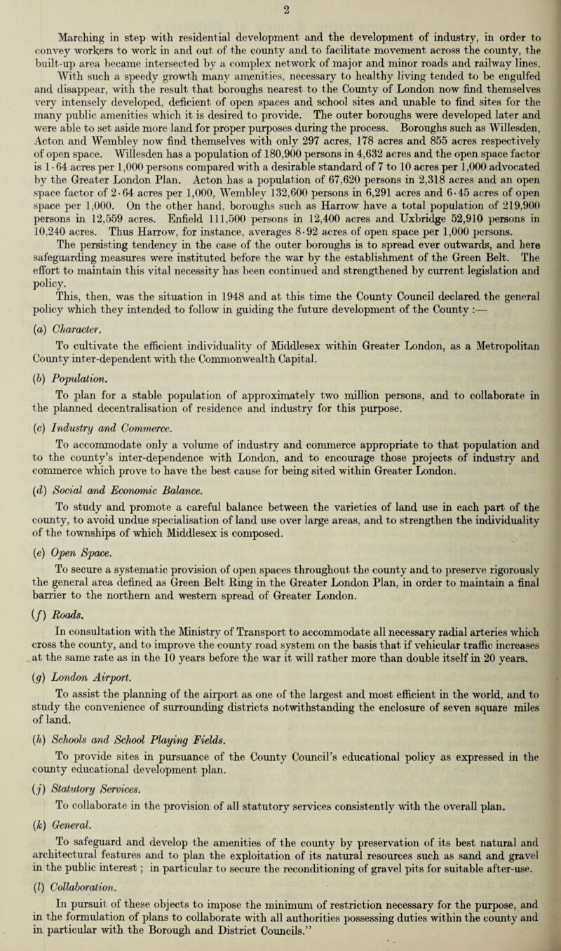 Marching in step with residential development and the development of industry, in order to convey workers to work in and out of the county and to facilitate movement across the county, the built-up area became intersected by a complex network of major and minor roads and railway lines. With such a speedy growth many amenities, necessary to healthy living tended to be engulfed and disappear, with the result that boroughs nearest to the County of London now find themselves very intensely developed, deficient of open spaces and school sites and unable to find sites for the many public amenities which it is desired to provide. The outer boroughs were developed later and were able to set aside more land for proper purposes during the process. Boroughs such as Willesden, Acton and Wembley now find themselves with only 297 acres, 178 acres and 855 acres respectively of open space. Willesden has a population of 180,900 persons in 4,632 acres and the open space factor is 1 • 64 acres per 1,000 persons compared with a desirable standard of 7 to 10 acres per 1,000 advocated by the Greater London Plan. Acton has a population of 67,620 persons in 2,318 acres and an open space factor of 2-64 acres per 1,000, Wembley 132,600 persons in 6,291 acres and 6-45 acres of open space per 1,000. On the other hand, boroughs such as Harrow have a total population of 219,900 persons in 12,559 acres. Enfield 111,500 persons in 12,400 acres and Uxbridge 52,910 persons in 10.240 acres. Thus Harrow, for instance, averages 8-92 acres of open space per 1,000 persons. The persisting tendency in the case of the outer boroughs is to spread ever outwards, and here safeguarding measures were instituted before the war by the establishment of the Green Belt. The effort to maintain this vital necessity has been continued and strengthened by current legislation and policy. This, then, was the situation in 1948 and at this time the County Council declared the general policy which they intended to follow in guiding the future development of the County :— (a) Character. To cultivate the efficient individuality of Middlesex within Greater London, as a Metropolitan County inter-dependent with the Commonwealth Capital. (b) Population. To plan for a stable population of approximately two million persons, and to collaborate in the planned decentralisation of residence and industry for this purpose. (c) Industry and Commerce. To accommodate only a volume of industry and commerce appropriate to that population and to the county’s inter-dependence with London, and to encourage those projects of industry and commerce which prove to have the best cause for being sited within Greater London. (d) Social and Economic Balance. To study and promote a careful balance between the varieties of land use in each part of the county, to avoid undue specialisation of land use over large areas, and to strengthen the individuality of the townships of which Middlesex is composed. (e) Open Space. To secure a systematic provision of open spaces throughout the county and to preserve rigorously the general area defined as Green Belt Ring in the Greater London Plan, in order to maintain a final barrier to the northern and western spread of Greater London. (/) Roads. In consultation with the Ministry of Transport to accommodate all necessary radial arteries which cross the county, and to improve the county road system on the basis that if vehicular traffic increases at the same rate as in the 10 years before the war it will rather more than double itself in 20 years. (g) London Airport. To assist the planning of the airport as one of the largest and most efficient in the world, and to study the convenience of surrounding districts notwithstanding the enclosure of seven square miles of land. (h) Schools and School Playing Fields. To provide sites in pursuance of the County Council’s educational policy as expressed in the county educational development plan. (j) Statutory Services. To collaborate in the provision of all statutory services consistently with the overall plan. (k) General. To safeguard and develop the amenities of the county by preservation of its best natural and architectural features and to plan the exploitation of its natural resources such as sand and gravel in the public interest; in particular to secure the reconditioning of gravel pits for suitable after-use. (l) Collaboration. In pursuit of these objects to impose the minimum of restriction necessary for the purpose, and in the formulation of plans to collaborate with all authorities possessing duties within the comity and in particular with the Borough and District Councils.”