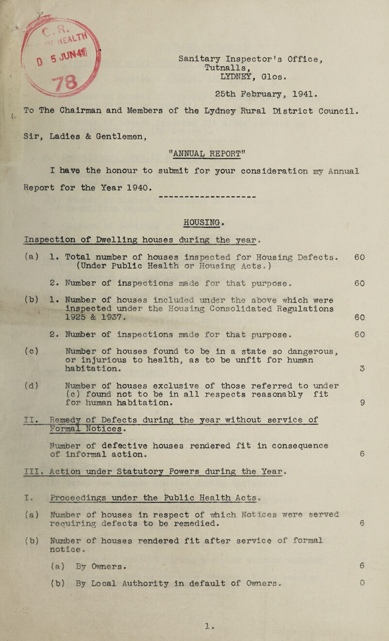 Sanitary Inspector’s Office, Tutnalls, LYDNEY, Glos. 25th February, 1941. To The Chairman and Members of the Lydney Rural District Council. Sir, Ladies & Gentlemen, ’’ANNUAL REPORT I have the honour to submit for your consideration my Annual Report for the Year 1940. HOUSING. Inspection of Dwelling houses during the year. (a) 1. Total number of houses inspected for Housing Defects. (Under Public Health or Housing Acts.) 2. Number of inspections made for that purpose. (b) 1. Number of houses included under the above which were inspected under the Housing Consolidated Regulations 1925 & 1937. 2. Number of inspections made for that purpose. (c) Number of houses found to be in a state so dangerous, or injurious to health, as to be unfit for human habitation. (d) Number of houses exclusive of those referred to under (c) found not to be in all respects reasonably fit for human habitation. 60 60 60 60 3 II. Remedy of Defects during the year without service of Formal Notices. Number of defective houses rendered fit in consequence of informal action. III. Action under Statutory Powers during the Year, I. Proceedings under the Public Health Acts. (a) Number of houses in respect of which Notices were served requiring defects to be remedied. 6 (b) Number of houses rendered fit after service of formal notice. (a) By Owners. 6