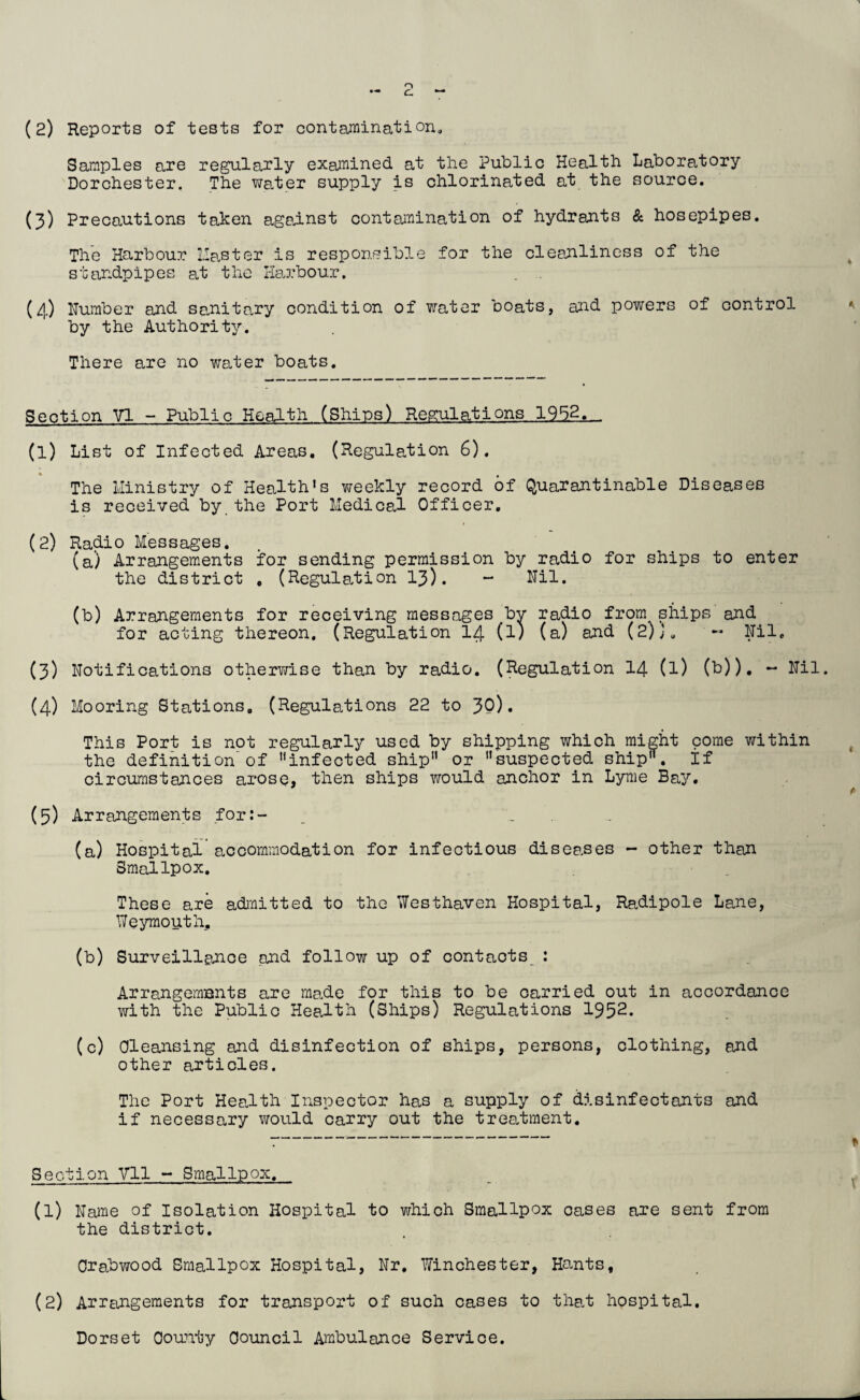 o c. (2) Reports of tests for contamination. Samples are regularly examined at the Public Health Laboratory Dorchester. The water supply is chlorinated at the source. (3) Precautions taken against contamination of hydrants & hosepipes. The Harbour lias ter is responsible for the cleanliness of the standpipes at the Harbour. (4) Humber and sanitary condition of water boats, and powers of control by the Authority. There are no water boats. Section VI - Public Health (Ships) Regulations 195-2.- (1) List of Infected Areas. (Regulation 6). The Ministry of Health’s weekly record of Quarantinable Diseases is received by the Port Medical Officer. (2) Radio Messages. (a) Arrangements for sending permission by radio for ships to enter the district , (Regulation 13). - Nil. (b) Arrangements for receiving messages by radio from ships and for acting thereon. (Regulation 14 (l) (a) and (2)j. Nil. (3) Notifications otherwise than by radio. (Regulation 14 (l) (b)). — Nil. (4) Mooring Stations. (Regulations 22 to 30)• This Port is not regularly used by shipping which might come within the definition of infected ship or suspected ship, if circumstances arose, then ships would anchor in Lyme Bay. (5) Arrangements for:- _ .. .. (a) Hospital accommodation for infectious diseases - other than Smallpox. These are admitted to the Westhaven Hospital, Radipole Lane, Weymouth, (b) Surveillance and follow up of contacts : Arrangements are ma.de for this to be carried out in accordance with the Public Health (Ships) Regulations 1952. (c) Cleansing and disinfection of ships, persons, clothing, and other articles. The Port Health Inspector has a supply of disinfectants and if necessary would carry out the treatment. : * Section VI1 - Smallpox. (1) Name of Isolation Hospital to which Smallpox cases are sent from the district. Crabwood Smallpox Hospital, Nr. Winchester, Hants, (2) Arrangements for transport of such cases to that hospital. Dorset County Council Ambulance Service.