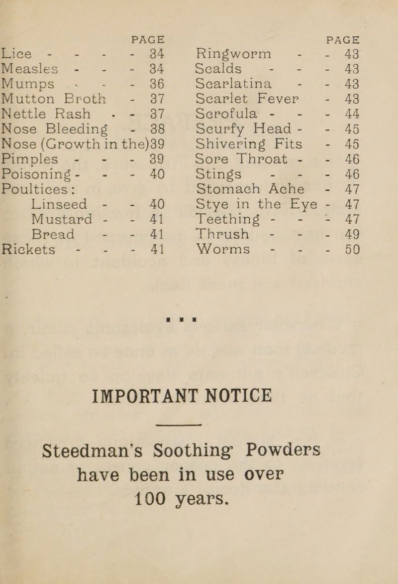 PAGE mice -. -. - - @4 Ringworm - Measles - - - 84 Sealds - = Mumps . - 36 Searlatina - Mutton Brath = Sf Searlet Fever Nettle Rash - 387 Serofula - - Nose Bleeding - 38 Seurfy Head - Pimples - - - 329 Sore Throat - Poisoning- - - 40 Stings - Poultices: Stomach Aghe Linseed - - 40 Stye in the Eye Mustard - - 41 Teething - - ° Bread - - Af ®hrush: o> Rickets - - - 41 Worms - - IMPORTANT NOTICE Steedman’s Soothing Powders have been in use over 100 years.