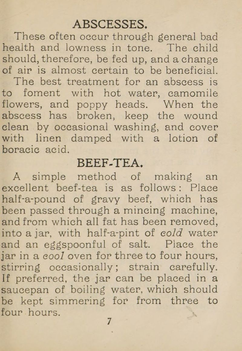 These often occur through general bad health and lowness in tone. The child should, therefore, be fed up, and a change of air is almost certain to be beneficial. The best treatment for an abscess is to foment with hot water, camomile flowers, and poppy heads. When the abscess has broken, keep the wound clean by occasional washing, and cover with linen damped with a lotion of boracic acid. BEEF-TEA, A simple method of making = an excellent beef-tea is as follows: Place half-a-pound of gravy beef, which has been passed through a mincing machine, and from which all fat has been removed, into ajar, with half-a-pint of cold water and an eggspoonful of salt. Place the jar in a cool oven for three to four hours, stirring occasionally; strain carefully. If preferred, the jar can be placed ina saucepan of boiling water, which should be kept simmering for from three to four hours.
