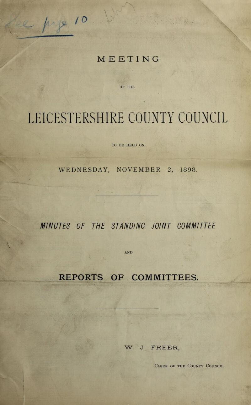 MEETING OF THE LEICESTERSHIRE COUNTY COUNCIL TO BE HELD ON WEDNESDAY, NOVEMBER 2, 1898. MINUTES OF THE STANDING JOINT COMMITTEE AND REPORTS OF COMMITTEES. W. J. FREER, Clerk of the County Council.