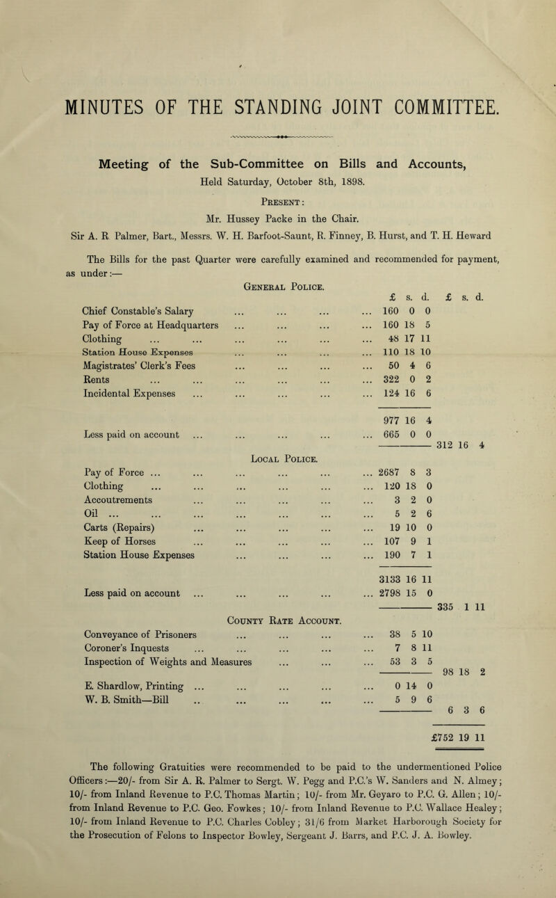 Meeting of the Sub-Committee on Bills and Accounts, Held Saturday, October 8th, 1898. Present: Mr. Hussey Packe in the Chair. Sir A. R Palmer, Bart., Messrs. W. H. Barfoot-Saunt, R. Finney, B. Hurst, and T. H. Heward The Bills for the past Quarter were carefully examined and recommended for payment, as under:— General Police. £ s. d. £ s. d. Chief Constable’s Salary ... 160 0 0 Pay of Force at Headquarters ... 160 18 5 Clothing 48 17 11 Station House Expenses ... 110 18 10 Magistrates’ Clerk’s Fees ... ... 50 4 6 Rents ... 322 0 2 Incidental Expenses ... 124 16 6 977 16 4 Less paid on account ... ... ... 665 0 0 312 16 4 Local Police. Pay of Force ... ... 2687 8 3 Clothing <«. ... 120 18 0 Accoutrements 3 2 0 Oil. ... ... ... 5 2 6 Carts (Repairs) ... ... 19 10 0 Keep of Horses ... ... 107 9 1 Station House Expenses ... ... 190 7 1 3133 16 11 Less paid on account ... ... ... ... 2798 15 0 335 1 11 County Rate Account. Conveyance of Prisoners ... ... ... ... 38 5 10 Coroner’s Inquests ... 7 8 11 Inspection of Weights and Measures ... 53 3 5 98 18 2 E. Shardlow, Printing ... ... 0 14 0 W. B. Smith—Bill • •• ... c • • 5 9 6 6 3 6 £752 19 11 The following Gratuities were recommended to be paid to the undermentioned Police Officers:—20/- from Sir A. R. Palmer to Sergt. W. Pegg and P.C.’s W. Sanders and N. Almey; 10/- from Inland Revenue to P.C. Thomas Martin; 10/- from Mr. Geyaro to P.C. G. Allen; 10/- from Inland Revenue to P.C. Geo. Fowkes; 10/- from Inland Revenue to P.C. Wallace Healey; 10/- from Inland Revenue to P.C. Charles Cobley; 31/6 from Market Harborough Society for the Prosecution of Felons to Inspector Bowley, Sergeant J. Barrs, and P.C. J. A. Bowley.