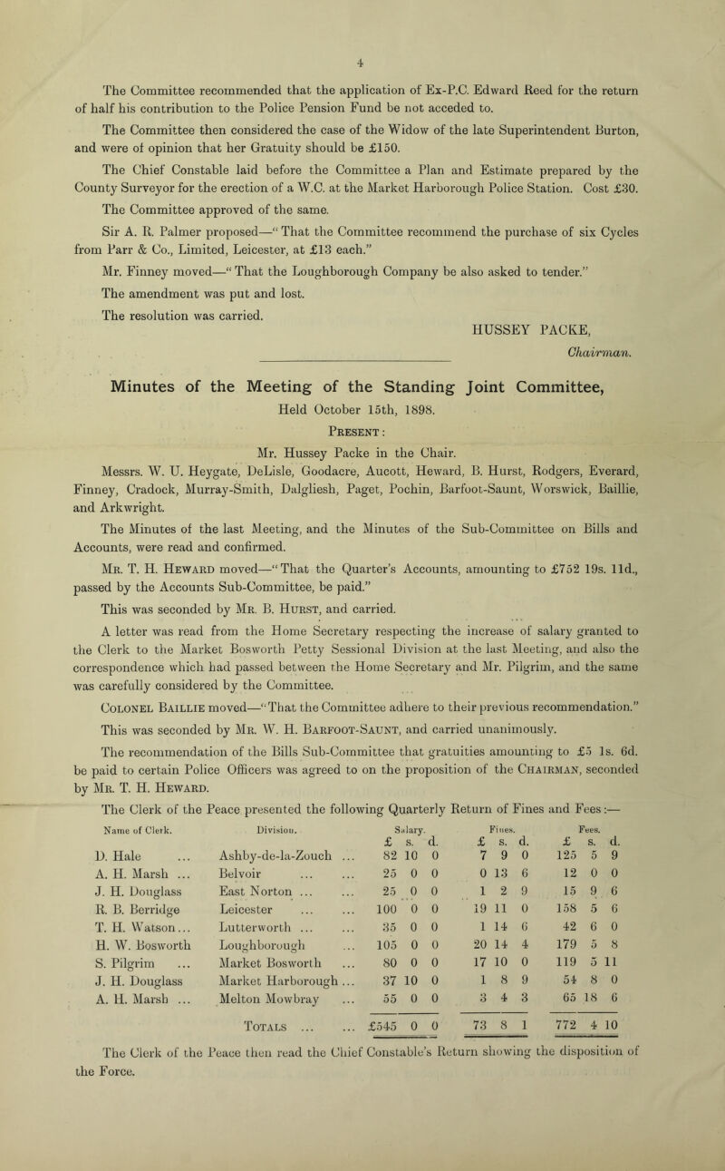 The Committee recommended that the application of Ex-P.C. Edward Reed for the return of half his contribution to the Police Pension Fund be not acceded to. The Committee then considered the case of the Widow of the late Superintendent Burton, and were of opinion that her Gratuity should be £150. The Chief Constable laid before the Committee a Plan and Estimate prepared by the County Surveyor for the erection of a W.C. at the Market Harborough Police Station. Cost £30. The Committee approved of the same. Sir A. R. Palmer proposed—“ That the Committee recommend the purchase of six Cycles from Parr & Co., Limited, Leicester, at £13 each.” Mr. Finney moved—“ That the Loughborough Company be also asked to tender.” The amendment was put and lost. The resolution was carried. HUSSEY PACKE, Chairman. Minutes of the Meeting of the Standing Joint Committee, Held October 15th, 1898. Present: Mr. Hussey Packe in the Chair. Messrs. W. U. Heygate, DeLisle, Goodacre, Aucott, Heward, B. Hurst, Rodgers, Everard, Finney, Cradock, Murray-Smith, Dalgliesh, Paget, Pochin, Barfoot-Saunt, Worswick, Baillie, and Arkwright. The Minutes of the last Meeting, and the Minutes of the Sub-Committee on Bills and Accounts, were read and confirmed. Mr. T. H. Heward moved—“That the Quarter’s Accounts, amounting to £752 19s. lid., passed by the Accounts Sub-Committee, be paid.” This was seconded by Mr. B. Hurst, and carried. A letter was read from the Home Secretary respecting the increase of salary granted to the Clerk to the Market Bosworth Petty Sessional Division at the last Meeting, and also the correspondence which had passed between the Home Secretary and Mr. Pilgrim, and the same was carefully considered by the Committee. Colonel Baillie moved—“That the Committee adhere to their previous recommendation.” This was seconded by Mr. W. H. Barfoot-Saunt, and carried unanimously. The recommendation of the Bills Sub-Committee that gratuities amounting to £5 Is. 6d. be paid to certain Police Officers was agreed to on the proposition of the Chairman, seconded by Mr. T. H. Heward. The Clerk of the Peace presented the following Quarterly Return of Fines and Fees:— Name of Clerk. Division. Salary. £ s. d. £ Fines. S. d. £ Fees. s. d. D. Hale Ashby-de-la-Zouch ... 82 10 0 7 9 0 125 5 9 A. H. Marsh ... Belvoir 25 0 0 0 13 6 12 0 0 J. H. Douglass East Norton ... 25 0 0 1 2 9 15 9 6 R. B. Berridge Leicester 100 0 0 19 11 0 158 5 6 T. H. Watson... Lutterworth ... 35 0 0 1 14 G 42 6 0 H. W. Bosworth Lou<>hborou<di o o 105 0 0 20 14 4 179 5 8 S. Pilgrim Market Bosworth 80 0 0 17 10 0 119 5 11 J. H. Douglass Market Harborough ... 37 10 0 1 8 9 54 8 0 A. H. Marsh ... Melton Mowbray 55 0 0 3 4 3 65 18 6 Totals . £545 0 0 73 8 1 772 4 10 The Clerk of the Peace then read the Chief Constable’s Return showing the disposition of the Force.