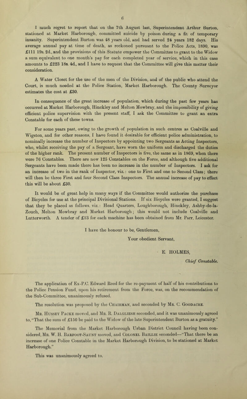 I much regret to report that on the 7th August last, Superintendent Arthur Burton, stationed at Market Harborough, committed suicide by poison during a fit of temporary insanity. Superintendent Burton was 48 years old, and had served 24 years 182 days. His average annual pay at time of death, as reckoned pursuant to the Police Acts, 1890, was £111 19s. 2d., and the provisions of this Statute empower the Committee to grant to the Widow a sum equivalent to one month’s pay for each completed year of service, which in this case amounts to £223 18s. 4d., and I have to request that the Committee will give this matter their consideration. A Water Closet for the use of the men of the Division, and of the public who attend the Court, is much needed at the Police Station, Market Harborough. The County Surveyor estimates the cost at £30. In consequence of the great increase of population, which during the past few years has occurred at Market Harborough, Hinckley and Melton Mowbray, and che impossibility of giving efficient police supervision with the present staff, I ask the Committee to grant an extra Constable for each of these towns. For some years past, owing to the growth of population in such centres as Coalville and Wigston, and for other reasons, I have found it desirable for efficient police administration, to nominally increase the number of Inspectors by appointing two Sergeants as Acting Inspectors, who, whilst receiving the pay of a Sergeant, have worn the uniform and discharged the duties of the higher rank. The present number of Inspectors is five, the same as in 1869, when there were 76 Constables. There are now 125 Constables on the Force, and although five additional Sergeants have been made there has been no increase in the number of Inspectors. I ask for an increase of two in the rank of Inspector, viz.: one to First and one to Second Class; there will then be three First and four Second Class Inspectors. The annual increase of pay to effect this will be about £30. It would be of great help in many ways if the Committee would authorize the purchase of Bicycles for use at the principal Divisional Stations. If six Bicycles were granted, I suggest that they be placed as follows, viz.: Head Quarters, Loughborough, Hinckley, Ashby-de-la- Zouch, Melton Mowbray and Market Harborough; this would not include Coalville and Lutterworth. A tender of £13 for each machine has been obtained from Mr. Parr, Leicester. I have the honour to be, Gentlemen, Your obedient Servant, E. HOLMES, Chief Constable. The application of Ex-P.C. Edward Reed for the re-payment of half of his contributions to the Police Pension Fund, upon his retirement from the Force, was, on the recommendation of the Sub-Committee, unanimously refused. The resolution was proposed by the Chairman, and seconded by Mr. C. Goodacre. Mr. Hussey Packe moved, and Mr. R. Dalgliesh seconded, and it was unanimously agreed to, “That the sum of £150 be paid to the Widow of the late Superintendent Burton as a gratuity.” The Memorial from the Market Harborough Urban District Council having been con¬ sidered, Mr. W. H. Barfoot-Saunt moved, and Colonel Baillie seconded—“That there be an increase of one Police Constable in the Mai’ket Harborough Division, to be stationed at Market Harborough.” This was unanimously agreed to.