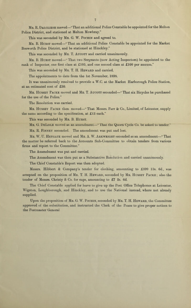 Mr. R. Dalgliesh moved—“That an additional Police Constable be appointed for the Melton Police District, and stationed at Melton Mowbray.” This was seconded by Mr. G. W. Pochin and agreed to. Mr. B. Hurst moved—“That an additional Police Constable be appointed for the Market Bosworth Police District, and be stationed at Hinckley.” This was seconded by Mr. T. Aucott and carried unanimously. Mr. B. Hurst moved—“ That two Sergeants (now Acting Inspectors) be appointed to the rank of Inspector, one first class at £105, and one second class at £100 per annum.” This was seconded by Mr. T. H. Heward and carried. The appointments to date from the 1st November, 1898. It was unanimously resolved to provide a W.C. at the Market Harborough Police Station, at an estimated cost of £30. Mr. Hussey Packe moved and Mr. T. Aucott seconded—“ That six Bicycles be purchased for the use of the Police.” The Resolution was carried. Mr. Hussey Packe then moved—“ That Messrs. Parr & Co., Limited, of Leicester, supply the same according to the specification, at £13 each.” This was seconded by Mr. B. Hurst. Mr. G. DeLisle moved as an amendment—“ That the Quorn Cycle Co. be asked to tender.” Mr. R. Finney seconded. The amendment was put and lost. Mr. W. U. Heygate moved and Mr. A. W. Arkwright seconded as an amendment—“ That the matter be referred back to the Accounts Sub-Committee to obtain tenders from various firms and report to the Committee.” The Amendment was put and carried. The Amendment was then put as a Substantive Resolution and carried unanimously. The Chief Constable’s Report was then adopted. Messrs. Hibbert & Company’s tender for clothing, amounting to £399 13s. 6d., was accepted on the proposition of Mr. T. H. Heward, seconded by Mr. Hussey Packe ; also the tender of Messrs. Christy & Co. for caps, amounting to £7 2s. 6d. The Chief Constable applied for leave to give up the Post Office Telephones at Leicester, Wigston, Loughborough, and Hinckley, and to use the National instead, where not already supplied. Upon the proposition of Mr. G. W. Pochin, seconded by Mr. T. H. Heward, the Committee approved of the substitution, and instructed the Clerk of the Peace to give proper notices to the Postmaster General.