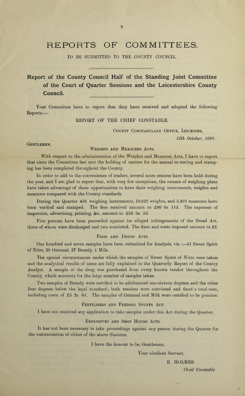 REPORTS OF COMMITTEES. TO BE SUBMITTED TO THE COUNTY COUNCIL. Report of the County Council Half of the Standing Joint Committee of the Court of Quarter Sessions and the Leicestershire County Council. _ Your Committee have to report that they have received and adopted the following Reports:— REPORT OF THE CHIEF CONSTABLE. County Constabulary Office, Leicester, 15th October, 1898. Gentlemen, Weights and Measures Acts. With respect to the administration of the Weights and Measures Acts, I have to report that since the Committee last met the holding of centres for the annual re-testing and stamp¬ ing has been completed throughout the County. In order to add to the convenience of traders, several more centres have been held during the year, and I am glad to report that, with very few exceptions, the owners of weighing plant have taken advantage of these opportunities to have their weighing instruments, weights and measures compared with the County standards. During the Quarter 456 weighing instruments, 10,822 weights, and 5,493 measures have been verified and stamped. The fees received amount to £80 Os. lid. The expenses of inspection, advertising, printing, &c., amount to £53 3s. 5d. Five persons have been proceeded against for alleged infringements of the Bread Act, three of whom were discharged and two convicted. The fines and costs imposed amount to £2. Food and Drugs Acts. One hundred and seven samples have been submitted for Analysis, viz.:—51 Sweet Spirit of Nitre, 28 Oatmeal, 27 Brandy, 1 Milk. The special circumstances under which the samples of Sweet Spirit of Nitre were taken and the analytical results of same are fully explained in the Quarterly Report of the County Analyst. A sample of the drug was purchased from every known vendor throughout the County, which accounts for the large number of samples taken. Two samples of Brandy were certified to be adulterated one-sixteen degrees, and the other four decrees below the legal standard; both vendors were convicted and fined a total sum, including costs, of £3 2s. 6d. The samples of Oatmeal and Milk were certified to be genuine. Fertilisers and Feeding Stuffs Act. I have not received any application to take samples under this Act during the Quarter. Explosives and Shop Hours Acts. It has not been necessary to take proceedings against any person during the Quarter for the contravention of either .of the above Statutes. I have the honour to be, Gentlemen, Your obedient Servant, E. HOLMES Chief Constable