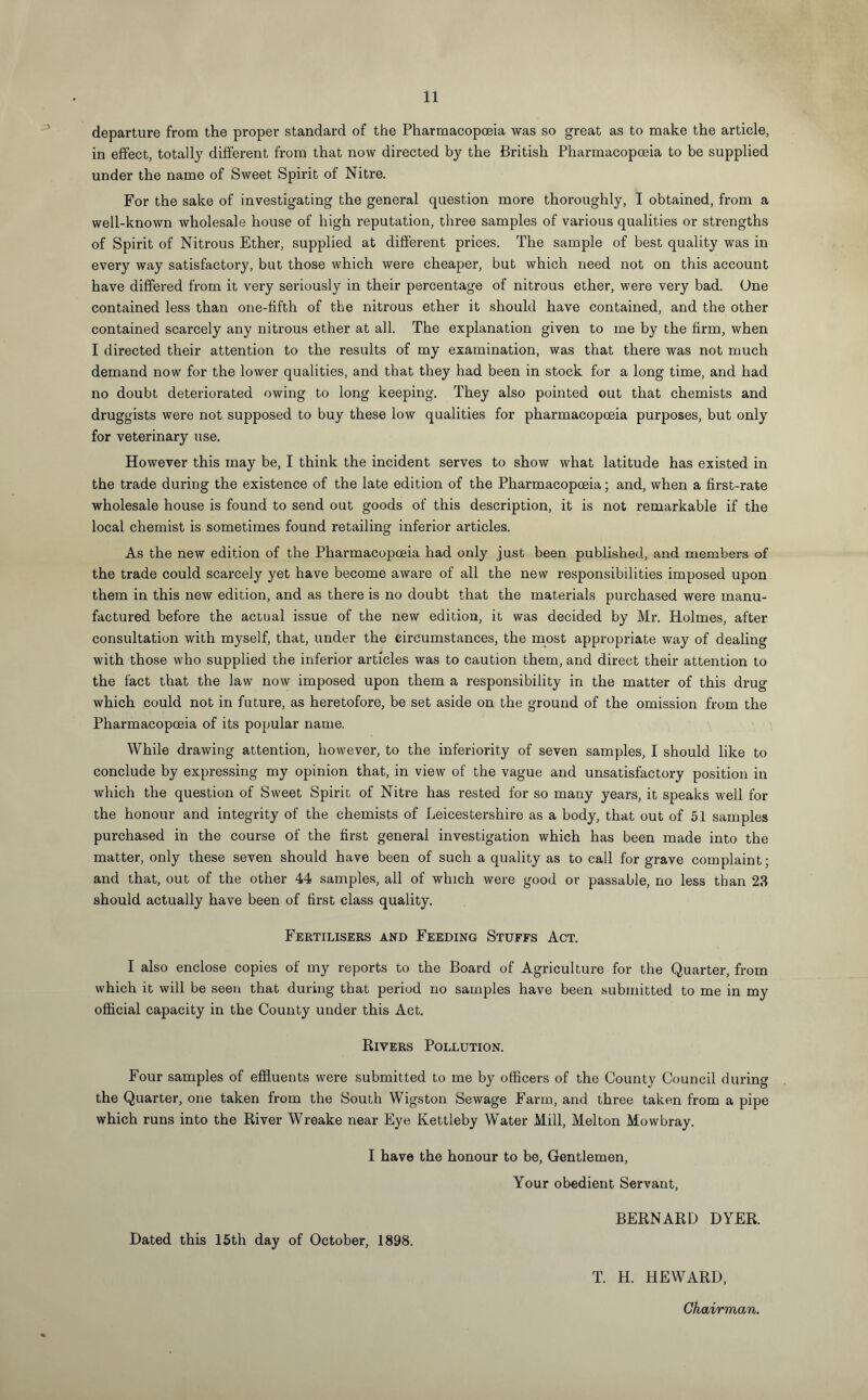 departure from the proper standard of the Pharmacopoeia was so great as to make the article, in effect, totally different from that now directed by the British Pharmacopoeia to be supplied under the name of Sweet Spirit of Nitre. For the sake of investigating the general question more thoroughly, I obtained, from a well-known wholesale house of high reputation, three samples of various qualities or strengths of Spirit of Nitrous Ether, supplied at different prices. The sample of best quality was in every way satisfactory, but those which were cheaper, but which need not on this account have differed from it very seriously in their percentage of nitrous ether, were very bad. One contained less than one-fifth of the nitrous ether it should have contained, and the other contained scarcely any nitrous ether at all. The explanation given to me by the firm, when I directed their attention to the results of my examination, was that there was not much demand now for the lower qualities, and that they had been in stock for a long time, and had no doubt deteriorated owing to long keeping. They also pointed out that chemists and druggists were not supposed to buy these low qualities for pharmacopoeia purposes, but only for veterinary use. However this may be, I think the incident serves to show what latitude has existed in the trade during the existence of the late edition of the Pharmacopoeia; and, when a first-rate wholesale house is found to send out goods of this description, it is not remarkable if the local chemist is sometimes found retailing inferior articles. As the new edition of the Pharmacopoeia had only just been published, and members of the trade could scarcely yet have become aware of all the new responsibilities imposed upon them in this new edition, and as there is no doubt that the materials purchased were manu¬ factured before the actual issue of the new edition, it was decided by Mr. Holmes, after consultation with myself, that, under the circumstances, the most appropriate way of dealing with those who supplied the inferior articles was to caution them, and direct their attention to the fact that the law now imposed upon them a responsibility in the matter of this drug which could not in future, as heretofore, be set aside on the ground of the omission from the Pharmacopoeia of its popular name. While drawing attention, however, to the inferiority of seven samples, I should like to conclude by expressing my opinion that, in view of the vague and unsatisfactory position in which the question of Sweet Spirit of Nitre has rested for so many years, it speaks well for the honour and integrity of the chemists of Leicestershire as a body, that out of 51 samples purchased in the course of the first general investigation which has been made into the matter, only these seven should have been of such a quality as to call for grave complaint; and that, out of the other 44 samples, all of which were good or passable, no less than 23 should actually have been of first class quality. Fertilisers and Feeding Stuffs Act. I also enclose copies of my reports to the Board of Agriculture for the Quarter, from which it will be seen that during that period no samples have been submitted to me in my official capacity in the County under this Act. Rivers Pollution. Four samples of effluents were submitted to me by officers of the County Council during the Quarter, one taken from the South Wigston Sewage Farm, and three taken from a pipe which runs into the River Wreake near Eye Kettleby Water Mill, Melton Mowbray. I have the honour to be, Gentlemen, Your obedient Servant, BERNARD DYER. Dated this 15th day of October, 1898. T. H. HEWARD,