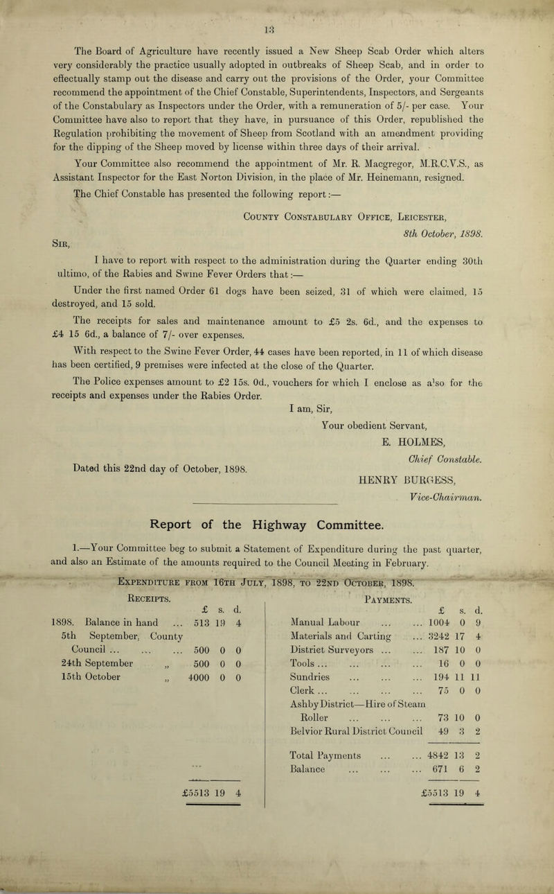 The Board of Agriculture have recently issued a New Sheep Scab Order which alters very considerably the practice usually adopted in outbreaks of Sheep Scab, and in order to effectually stamp out the disease and carry out the provisions of the Order, your Committee recommend the appointment of the Chief Constable, Superintendents, Inspectors, and Sergeants of the Constabulary as Inspectors under the Order, with a remuneration of 5/- per case. Your Committee have also to report that they have, in pursuance of this Order, republished the Regulation prohibiting the movement of Sheep from Scotland with an amendment providing for the dipping of the Sheep moved by license within three days of their arrival. Your Committee also recommend the appointment of Mr. R. Macgregor, M.R.C.V.S., as Assistant Inspector for the East Norton Division, in the place of Mr. Heinemann, resigned. The Chief Constable has presented the following report:— County Constabulary Office, Leicester, 8th October, 1898. Sir, I have to report with respect to the administration during the Quarter ending 30th ultimo, of the Rabies and Swine Fever Orders that:— Under the first named Order 61 dogs have been seized, 31 of which were claimed, 15 destroyed, and 15 sold. The receipts for sales and maintenance amount to £5 2s. 6d., and the expenses to £4 15 6d., a balance of 7/- over expenses. With respect to the Swine Fever Order, 44 cases have been reported, in 11 of which disease has been certified, 9 premises were infected at the close of the Quarter. The Police expenses amount to £2 15s. 0d., vouchers for which I enclose as aUo for the receipts and expenses under the Rabies Order. I am, Sir, Your obedient Servant, E. HOLMES, Chief Constable. Dated this 22nd day of October, 1898. HENRY BUROESS, __ Vice-Chairman. Report of the Highway Committee. L—Your Committee beg to submit a Statement of Expenditure during the past quarter, and also an Estimate of the amounts required to the Council Meeting in February. Expenditure FROM 16th July, 1898, to 22nd October, 1898. Receipts. £ s. d. Payments. £ s. d. 398. Balance in hand 513 19 4 Manual Labour 1004 0 9 5th September, County Materials and Carting 3242 17 4 Council ... 500 0 0 District Surveyors ... 187 10 0 24th September „ 500 0 0 Tools. 16 0 0 15th October „ 4000 0 0 Sundries 194 11 11 Clerk. Ashby District—Hire of Steam 75 0 0 Roller 73 10 0 Belvior Rural District Council 49 3 2 Total Payments 4842 13 2 Balance 671 6 2 £5513 19 4 £5513 19 4