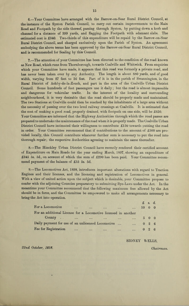 6. —Your Committee have arranged with the Barrow-on-Soar Rural District Council, at the instance of the Syston Parish Council, to carry out certain improvements to the Main Road and Footpath by the side thereof, passing through Syston, by putting down a kerb and channel for a distance of 399 yards, and flagging the Footpath with adamant slabs. The estimated cost is £340. Two-thirds of this expenditure will be repaid by the Barrow-on-Soar Rural District Council, and charged exclusively upon the Parish of Syston. An agreement embodying the above terms has been approved by the Barrow-on-Soar Rural District Council, and is recommended for Sealing by this Council. 7. —The attention of your Committee has been directed to the condition of the road known as New Road, which runs from Thornborough, towards Coalville and Whitwick. From enquiries which your Committee have made, it appears that this road was formerly a private road, and has never been taken over by any Authority. The length is about 880 yards, and of good width, varying from 27 feet to 36 feet. Part of it is in the parish of Swannington, in the Rural District of Ashby-de-la-Zouch, and part in the area of the Coalville Urban District Council. Some hundreds of foot passengers use it daily; but the road is almost impassable and dangerous for vehicular traffic. In the interest of the locality and surrounding neighbourhood, it is very desirable that the road should be properly made and maintained. The two Stations at Coalville could then be reached by the inhabitants of a large area without the necessity of passing over the two level railway crossings at Coalville. It is estimated that the cost of making a good road, properly drained, with footpath on one side, will be £650. Your Committee are informed that the Highway Authorities through which the road passes are prepared to undertake the maintenance of the road when it is properly made. The Coalville Urban District Council have intimated their willingness to contribute £150 towards putting the road in order. Your Committee recommend that if contributions to the amount of £500 are pro¬ vided locally, this Council contribute whatever further sum is necessary to put the road into thorough repair; the respective Authorities agreeing to maintain the same thereafter. 8. —The Hinckley Urban District Council have recently rendered their certified account of Expenditure on Main Roads for the year ending March, 1897, showing an expenditure of £345 5s. 5d., on account of which the sum of £290 has been paid. Your Committee recom¬ mend payment of the balance of £55 5s. 5d. 9. —The Locomotives Act, 1898, introduces important alterations with regard to Traction Engines and their licenses, and the licensing and registration of Locomotives in general. With a view of united action upon the subject which is desirable, your Committee propose to confer with the adjoining Counties preparatory to submitting Bye-Laws under the Act. In the meantime your Committee recommend that the following maximum fees allowed by the Act should be in force, and the Committee be empowered to make all arrangements necessary to bring the Act into operation. £ s. d. For a Locomotive ... ... ... ... ... 10 0 0 For an additional License for a Locomotive licensed in another County . . ... ... ... ... ... 5 0 0 Daily payment for use of an unlicensed Locomotive ... ... 026 Fee for Registration ... ... ... ... ... 026 SIDNEY WELLS, 2°2nd October, 1898.