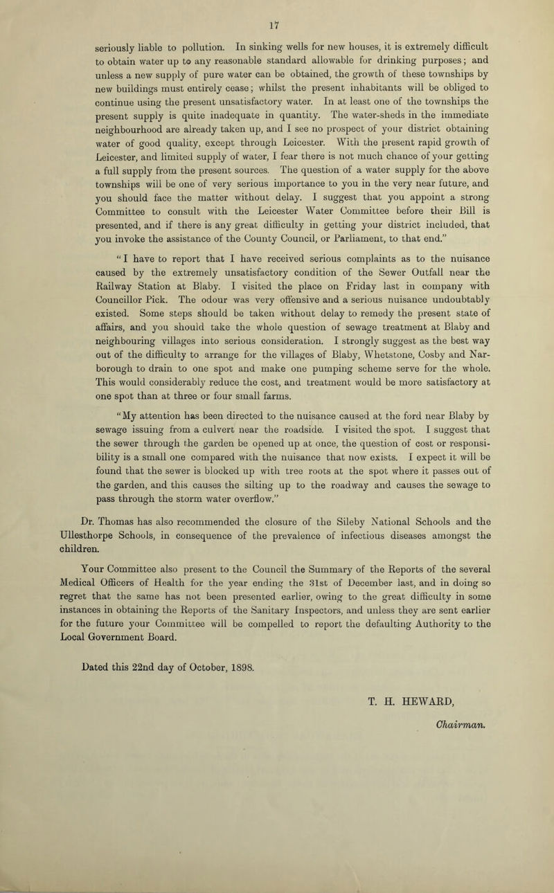 seriously liable to pollution. In sinking wells for new bouses, it is extremely difficult to obtain water up to any reasonable standard allowable for drinking purposes; and unless a new supply of pure water can be obtained, the growth of these townships by new buildings must entirely cease; whilst the present inhabitants will be obliged to continue using the present unsatisfactory water. In at least one of the townships the present supply is quite inadequate in quantity. The water-sheds in the immediate neighbourhood are already taken up, and I see no prospect of your district obtaining water of good quality, except through Leicester. With the present rapid growth of Leicester, and limited supply of water, I fear there is not much chance of your getting a full supply from the present sources. The question of a water supply for the above townships will be one of very serious importance to you in the very near future, and you should face the matter without delay. I suggest that you appoint a strong Committee to consult with the Leicester Water Committee before their Bill is presented, and if there is any great difficulty in getting your district included, that you invoke the assistance of the County Council, or Parliament, to that end.” “ I have to report that I have received serious complaints as to the nuisance caused by the extremely unsatisfactory condition of the Sewer Outfall near the Railway Station at Blaby. I visited the place on Friday last in company with Councillor Pick. The odour was very offensive and a serious nuisance undoubtably existed. Some steps should be taken without delay to remedy the present state of affairs, and you should take the whole question of sewage treatment at Blaby and neighbouring villages into serious consideration. I strongly suggest as the best way out of the difficulty to arrange for the villages of Blaby, Whetstone, Cosby and Nar- borough to drain to one spot and make one pumping scheme serve for the whole. This would considerably reduce the cost, and treatment would be more satisfactory at one spot than at three or four small farms. “My attention has been directed to the nuisance caused at the ford near Blaby by sewage issuing from a culvert near the roadside. I visited the spot. I suggest that the sewer through the garden be opened up at once, the question of cost or responsi¬ bility is a small one compared with the nuisance that now exists. I expect it will be found that the sewer is blocked up with tree roots at the spot where it passes out of the garden, and this causes the silting up to the roadway and causes the sewage to pass through the storm water overflow.” Dr. Thomas has also recommended the closure of the Sileby National Schools and the Ullesthorpe Schools, in consequence of the prevalence of infectious diseases amongst the children. Your Committee also present to the Council the Summary of the Reports of the several Medical Officers of Health for the year ending the 31st of December last, and in doing so regret that the same has not been presented earlier, owing to the great difficulty in some instances in obtaining the Reports of the Sanitary Inspectors, and unless they are sent earlier for the future your Committee will be compelled to report the defaulting Authority to the Local Government Board. Dated this 22nd day of October, 1898. T. H. HEWARD,