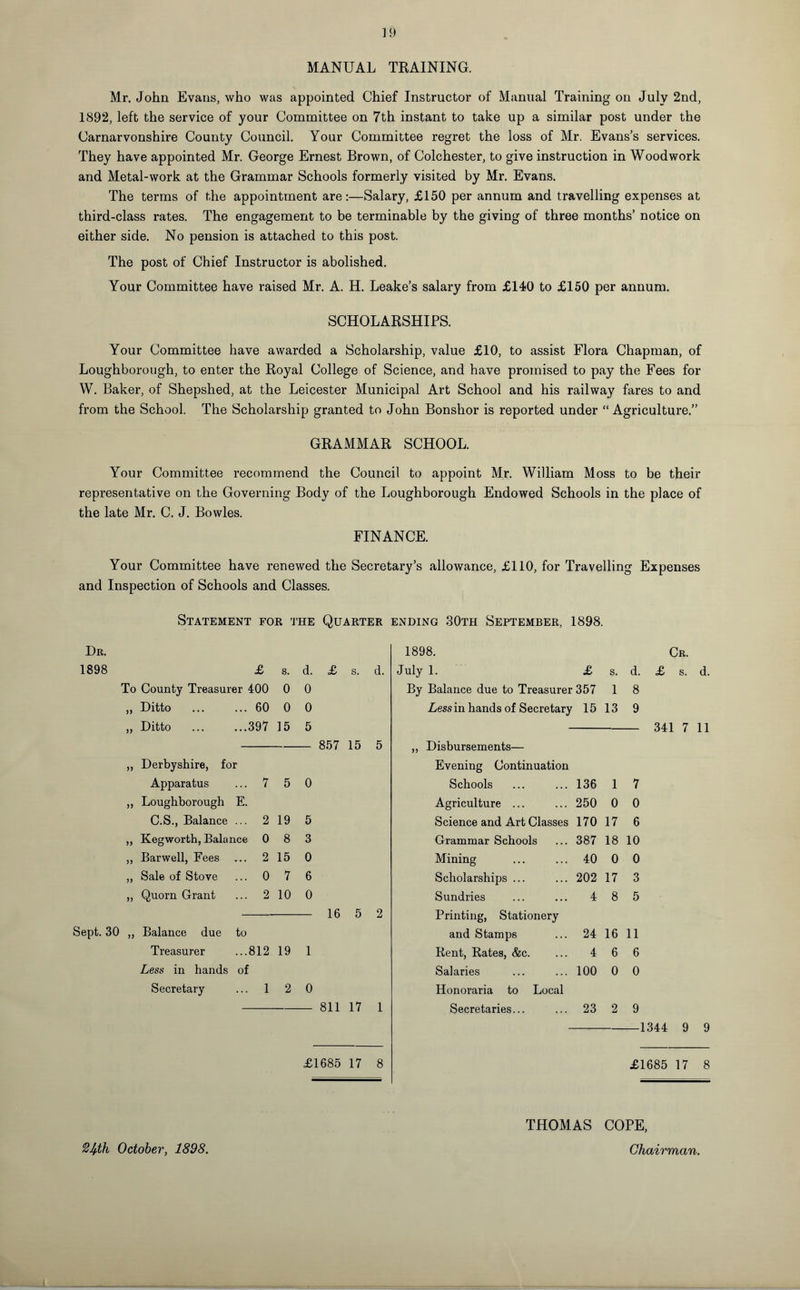MANUAL TRAINING. Mr. John Evans, who was appointed Chief Instructor of Manual Training on July 2nd, 1892, left the service of your Committee on 7th instant to take up a similar post under the Carnarvonshire County Council. Your Committee regret the loss of Mr, Evans’s services. They have appointed Mr. George Ernest Brown, of Colchester, to give instruction in Woodwork and Metal-work at the Grammar Schools formerly visited by Mr. Evans. The terms of the appointment are:—Salary, £150 per annum and travelling expenses at third-class rates. The engagement to be terminable by the giving of three months’ notice on either side. No pension is attached to this post. The post of Chief Instructor is abolished. Your Committee have raised Mr. A. H. Leake’s salary from £140 to £150 per annum. SCHOLARSHIPS. Your Committee have awarded a Scholarship, value £10, to assist Flora Chapman, of Loughborough, to enter the Royal College of Science, and have promised to pay the Fees for W. Baker, of Shepshed, at the Leicester Municipal Art School and his railway fares to and from the School. The Scholarship granted to John Bonshor is reported under “ Agriculture.” GRAMMAR SCHOOL. Your Committee recommend the Council to appoint Mr. William Moss to be their representative on the Governing Body of the Loughborough Endowed Schools in the place of the late Mr. C. J. Bowles. FINANCE. Your Committee have renewed the Secretary’s allowance, £110, for Travelling Expenses and Inspection of Schools and Classes. Statement for the Quarter ending 30th September, 1898. Dr. 1898. Cr. 1898 £ s. d. £ s. d. July 1. £ s. d. £ s. d. To County Treasurer 400 0 0 By Balance due to Treasurer 357 1 8 >> Ditto ... ... 60 0 0 Less in hands of Secretary 15 13 9 yy Ditto ... ...397 15 5 341 7 11 857 15 5 yy Derbyshire, for j} jL/loUUIijv/IlioIltb Evening Continuation Apparatus ... 7 5 0 Schools 136 1 7 yy Loughborough E. Agriculture ... 250 0 0 C.S., Balance ... 2 19 5 Science and Art Classes 170 17 6 yy Kegworth, Balance 0 8 3 Grammar Schools 387 18 10 yy Barwell, Fees ... 2 15 0 Mining 40 0 0 yy Sale of Stove ... 0 7 6 Scholarships ... 202 17 3 yy Quorn Grant ... 2 10 0 Sundries 4 8 5 16 5 2 Printing, Stationery Sept. 30 yy Balance due to and Stamps 24 16 11 Treasurer ...812 19 1 Rent, Rates, &c. 4 6 6 Less in hands of Salaries 100 0 0 Secretary ... 1 2 0 Honoraria to Local 811 17 1 Secretaries... 23 2 9 1344 9 9 £1685 17 8 £1685 17 8 THOMAS COPE, %bth October, 1898. Chairman.