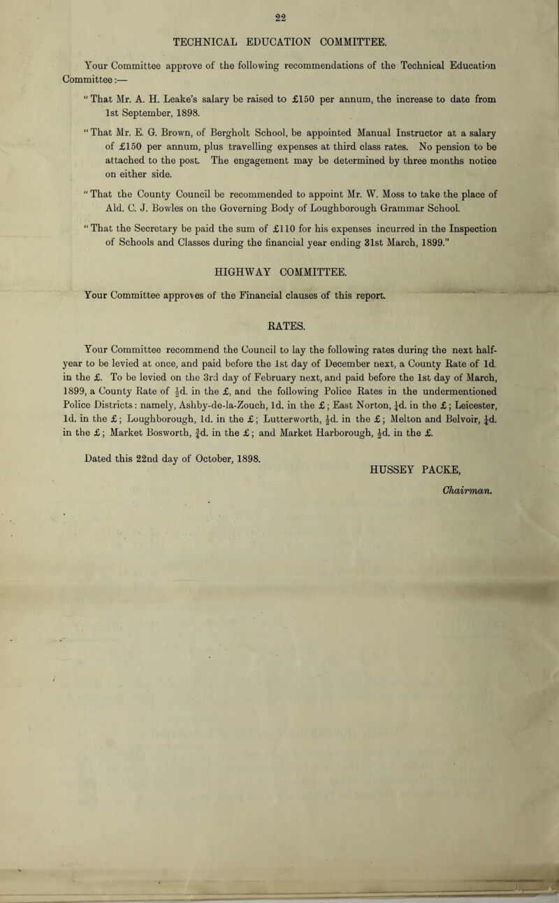 TECHNICAL EDUCATION COMMITTEE. Your Committee approve of the following recommendations of the Technical Education Committee:— “That Mr. A. H. Leake’s salary be raised to £150 per annum, the increase to date from 1st September, 1898. “ That Mr. E. G. Brown, of Bergholt School, be appointed Manual Instructor at a salary of £150 per annum, plus travelling expenses at third class rates. No pension to be attached to the post. The engagement may be determined by three months notice on either side. “ That the County Council be recommended to appoint Mr. W. Moss to take the place of Aid. C. J. Bowles on the Governing Body of Loughborough Grammar School. “That the Secretary be paid the sum of £110 for his expenses incurred in the Inspection of Schools and Classes during the financial year ending 31st March, 1899.” HIGHWAY COMMITTEE. Your Committee approves of the Financial clauses of this report. RATES. Your Committee recommend the Council to lay the following rates during the next half- year to be levied at once, and paid before the 1st day of December next, a County Rate of Id. in the £. To be levied on the 3rd day of February next, and paid before the 1st day of March, 1899, a County Rate of |d. in the £, and the following Police Rates in the undermentioned Police Districts: namely, Ashby-de-la-Zouch, Id. in the £; East Norton, ^d. in the £ ; Leicester, Id. in the £; Loughborough, Id. in the £; Lutterworth, Jd. in the £; Melton and Belvoir, ^d. in the £; Market Bosworth, Jd. in the £; and Market Harborough, £d. in the £. Dated this 22nd day of October, 1898. HUSSEY PACKE,