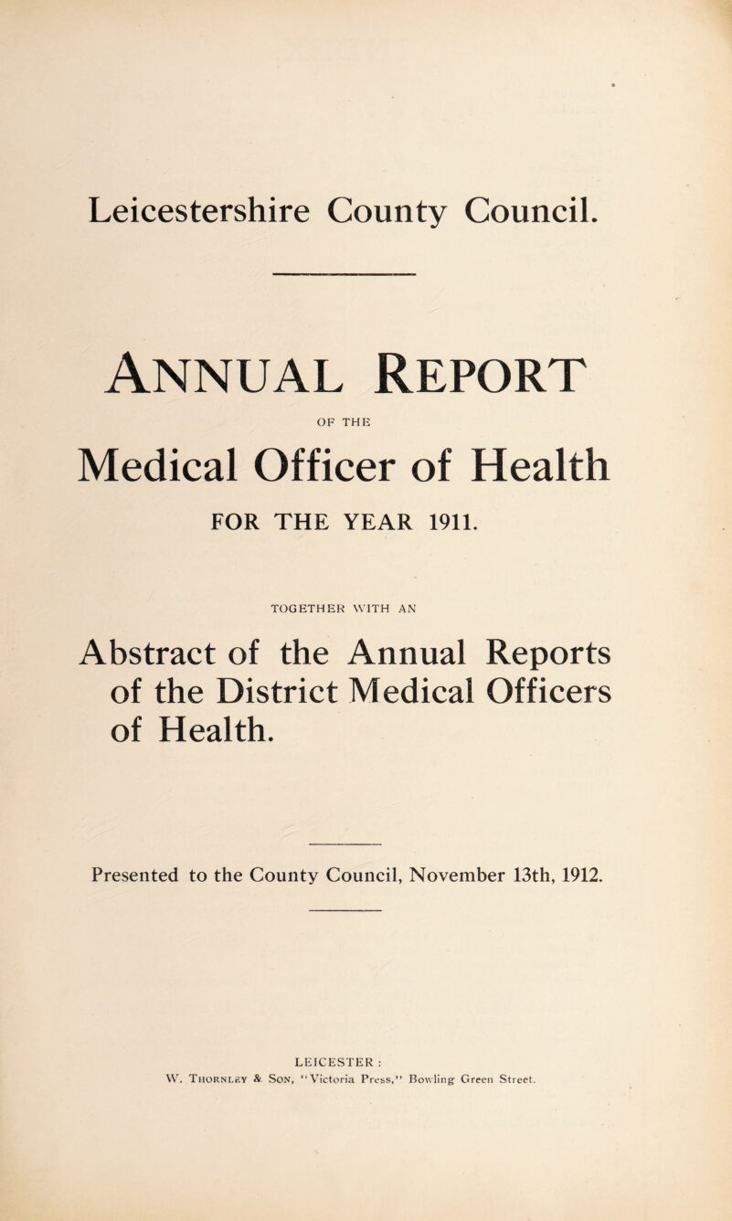 Leicestershire County Council. Annual Report OF THE Medical Officer of Health FOR THE YEAR 1911. TOGETHER WITH AN Abstract of the Annual Reports of the District Medical Officers of Health. Presented to the County Council, November 13th, 1912. LEICESTER : W. Thornley & Son, “Victoria Press,” Bowling Green Street.