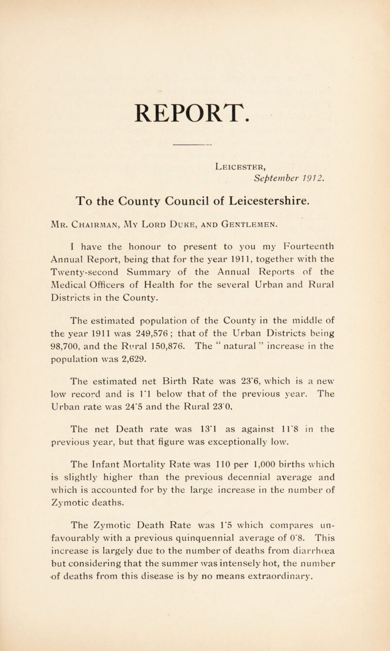 REPORT. Leicester, September 1912. To the County Council of Leicestershire. Mr. Chairman, My Lord Duke, and Gentlemen. I have the honour to present to you my Fourteenth Annual Report, being that for the year 1911, together with the Twenty-second Summary of the Annual Reports of the Medical Officers of Health for the several Urban and Rural Districts in the County. The estimated population of the County in the middle of the year 1911 was 249,576; that of the Urban Districts being 98,700, and the Rural 150,876. The “ natural ” increase in the population was 2,629. The estimated net Birth Rate was 23*6, which is a new low record and is FI below that of the previous year. The Urban rate was 24*5 and the Rural 23 0. The net Death rate was 13T as against 11‘8 in the previous year, but that figure was exceptionally low. The Infant Mortality Rate was 110 per 1,000 births which is slightly higher than the previous decennial average and which is accounted for by the large increase in the number of Zymotic deaths. The Zymotic Death Rate was L5 which compares un¬ favourably with a previous quinquennial average of 0*8. This increase is largely due to the number of deaths from diarrhoea but considering that the summer was intensely hot, the number of deaths from this disease is by no means extraordinary.